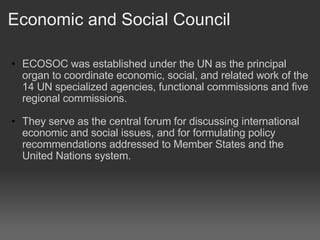 Economic and Social Council ECOSOC was established under the UN as the principal organ to coordinate economic, social, and related work of the 14 UN specialized agencies, functional commissions and five regional commissions.    They serve as the central forum for discussing international economic and social issues, and for formulating policy recommendations addressed to Member States and the United Nations system.  