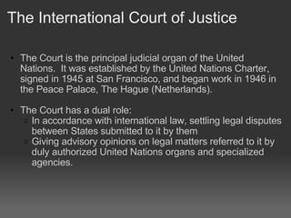 The International Court of Justice The Court is the principal judicial organ of the United Nations.  It was established by the United Nations Charter, signed in 1945 at San Francisco, and began work in 1946 in the Peace Palace, The Hague (Netherlands).    The Court has a dual role:  In accordance with international law, settling legal disputes between States submitted to it by them  Giving advisory opinions on legal matters referred to it by duly authorized United Nations organs and specialized agencies. 