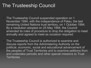 The Trusteeship Council The Trusteeship Council suspended operation on 1 November 1994, with the independence of Palau, the last remaining United Nations trust territory, on 1 October 1994. By a resolution adopted on 25 May 1994, the Council amended its rules of procedure to drop the obligation to meet annually and agreed to meet as occasion required   The Trusteeship Council is authorized to examine and discuss reports from the Administering Authority on the political, economic, social and educational advancement of the peoples of Trust Territories and to examine petitions from and undertake periodic and other special missions to Trust Territories 