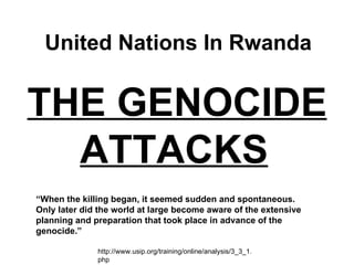 THE GENOCIDE ATTACKS   United Nations In Rwanda “ When the killing began, it seemed sudden and spontaneous. Only later did the world at large become aware of the extensive planning and preparation that took place in advance of the genocide.” http://www.usip.org/training/online/analysis/3_3_1.php 