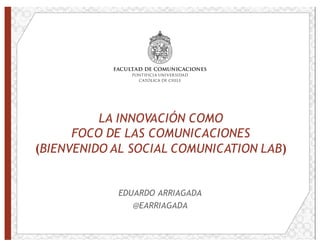 LA INNOVACIÓN COMO
FOCO DE LAS COMUNICACIONES
(BIENVENIDO AL SOCIAL COMUNICATION LAB)
EDUARDO ARRIAGADA
@EARRIAGADA
 