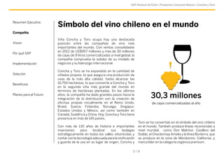 SAP Historia de Éxito | Productos Consumo Masivo | Concha y Toro 
Resumen Ejecutivo Símbolo del vino chileno en el mundo 
Compañía 
Viña Concha y Toro ocupa hoy una destacada 
posición entre las compañías de vino más 
importantes del mundo. Con ventas consolidadas 
en 2012 de US$957 millones y más de 30 millones 
de cajas de 9 litros comercializadas a nivel global, la 
compañía comprueba la solidez de su modelo de 
negocios y su liderazgo internacional. 
Concha y Toro se ha expandido en la cantidad de 
viñedos propios, lo que asegura una producción de 
uvas de la más alta calidad, hasta alcanzar las 
10.750 hectáreas, lo que convierte a Concha y Toro 
en la segunda viña más grande del mundo en 
términos de hectáreas plantadas. En los últimos 
años, la compañía ha dado grandes pasos hacia la 
integración de la distribución con la creación de 
oficinas propias inicialmente en el Reino Unido, 
Brasil, Suecia, Finlandia, Noruega, Singapur, 
Estados Unidos y México, así como también en 
Canadá, Sudáfrica y China. Hoy, Concha y Toro tiene 
presencia en más de 145 países. 
Con más de 130 años de historia e importantes 
inversiones para localizar sus bodegas 
estratégicamente en todos los valles vitivinícolas y 
contar con la tecnología adecuada para la vinificación 
y guarda de la uva en su lugar de origen, Concha y 
Toro se ha convertido en el símbolo del vino chileno 
en el mundo. También produce líneas reconocidas a 
nivel mundial, como Don Melchor, Casillero del 
Diablo, el Chardonnay Amelia y la línea Bonterra, que 
se produce en la zona de Mendocino, California, y 
marca líder en la categoría orgánica premium. 
3 / 9 
Vision 
Por qué SAP 
Implementación 
Solución 
Beneficios 
Planes para el Futuro 30,3 millones 
de cajas comercializadas al año 
 