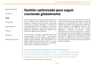 SAP Historia de Éxito | Productos Consumo Masivo | Concha y Toro 
Gestión optimizada para seguir 
creciendo globalmente 
Actualmente en la versión 6.0 de SAP ECC, Concha 
y Toro administra procesos de todas sus áreas de 
negocios con soluciones SAP. Sólo el área de 
enología, formada por diez bodegas de vinificación y 
cuatro bodegas de embotellado del vino, aún 
utilizaba las soluciones SAP en menor escala, 
integradas a sistemas de terceros, y otras 
aplicaciones de control de producción y calidad. 
Para optimizar los procesos también en esta área y 
para conseguir documentar y obtener la trazabilidad 
de todos los registros de características de sus 
productos, en 2013 Concha y Toro inició el proceso 
de sustitución de la solución de terceros por SAP en 
todas sus bodegas. 
Viña Concha y Toro ha crecido a niveles significativos 
en los últimos años, ampliando el número de 
bodegas y oficinas en todo el mundo. Para seguir 
creciendo de manera sostenible y mantener la 
internacionalización de sus negocios, la compañía 
necesitaba optimizar y automatizar procesos de 
gestión de producción, gestión de negocios y de 
control de calidad de sus productos. 
Por tal motivo, en 1999 la compañía optó por la 
implementación de SAP ERP y sus diversos 
módulos. Desde entonces, realizó actualizaciones y 
adoptó nuevos módulos. Más recientemente, en 
2006, implementó fuertemente SAP en su área 
agrícola para la gestión de todas las actividades 
relacionadas con la plantación de la uva. 
4 / 9 
Resumen Ejecutivo 
Compañía 
Vision 
Por qué SAP 
Implementación 
Solución 
Beneficios 
Planes para el Futuro 
“La única área en que no utilizábamos SAP – o lo utilizábamos en menor 
escala - es Enología. Necesitábamos automatizar procesos manuales e 
integrarlos a los procesos de las otras áreas dentro de la Compañía” 
Daniel Durán, Gerente de Procesos y TI, Concha y Toro 
 