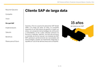 SAP Historia de Éxito | Productos Consumo Masivo | Concha y Toro 
Cliente SAP de larga data 
Concha y Toro es usuaria de soluciones SAP desde 
1999. A lo largo de estos 15 años, la compañía 
expandió el uso del sistema de gestión a todas sus 
áreas, con excepción de las bodegas de vinificación 
y embotellado, en las cuales utilizaba software de 
terceros y realizaba, además, una serie de procesos 
y controles de forma manual. Los módulos de SAP 
ERP satisfacen perfectamente las necesidades del 
área Enología y podían ser fácilmente integrados a 
aquellos en uso en las demás áreas de la compañía. 
5 / 9 
Resumen Ejecutivo 
Compañía 
Vision 
Por qué SAP 
Implementación 
Solución 
Beneficios 
Planes para el Futuro 
15 años 
de historia con SAP 
 