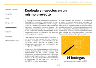 SAP Historia de Éxito | Productos Consumo Masivo | Concha y Toro 
Enología y negocios en un 
mismo proyecto 
En junio de 2013, con el apoyo de SCL Consulting, 
Concha y Toro comenzó la implementación a gran 
escala de las soluciones SAP en su área de Enología. 
El área en Chile está formada por diez bodegas de 
vinificación, responsables por recibir las uvas – de 
producción propia o comprada – y transformarlas 
en vino, y por cuatro bodegas de embotellado, en las 
cuales el vino recibe el tratamiento final antes de 
continuar para ser envasado. 
Para asegurar una implementación tranquila y 
con el mínimo de impacto en sus negocios, 
Concha y Toro optó por realizar la adopción de 
SAP en dos etapas. La primera de ellas fue en las 
bodegas de embotellado, y a continuación, las 
bodegas de vinificación. 
Actualmente, dos bodegas ya están utilizando el 
sistema. El objetivo de la compañía es tener S AP 
implementado en las cuatro bodegas de 
embotellado para mediados de 2015, cuando se 
dará inicio a la implementación en las bodegas de 
vinificación. El proyecto prevé la implementación 
de l os m ódulos S AP M M, S AP P P-PI, S AP Q M y 
SAP CO-PC en todas las bodegas. 
El gran objetivo del proyecto es documentar 
procesos y características para conseguir la 
trazabilidad sistémica y en forma más rápida de las 
mezclas de los vinos y optimizar el control de calidad 
de los productos. Por eso mismo, aunque el proyecto 
sea controlado por el área de enología, personas de 
contabilidad, finanzas y calidad fueron involucradas 
para asegurar que todos los procesos y controles 
fuesen contemplados en la implementación. 
6 / 9 
Resumen Ejecutivo 
Compañía 
Vision 
Por qué SAP 
Implementación 
Solución 
Beneficios 
Planes para el Futuro 
14 bodegas 
con procesos controlados por SAP 
 
