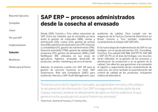 SAP Historia de Éxito | Productos Consumo Masivo | Concha y Toro 
SAP ERP – procesos administrados 
desde la cosecha al envasado 
Desde 1999, Concha y Toro utiliza soluciones de 
SAP. Entre los módulos que la compañía ya tenía 
están la gestión de materiales (MM), ventas y 
distribución (SD), costos (CO), gestión de activos 
fijos (AM), planificación de producción (PP), finanzas 
y contabilidad (FI), gestión de mantenimiento (PM), 
tesorería extendida (TRM), gestión de calidad (QM), 
proyectos (PS), gestión de almacenes (WM) y SAP 
NetWeaver BW, utilizados en sus áreas de 
agricultura, logística, envasado, desarrollo de 
productos, ventas, marketing y servicio al cliente. 
Además, la empresa cuenta con SAP HR para la 
gestión de recursos humanos en Chile, SAP 
Governance, Risk and Compliance (GRC) para 
auditorías internas y SAP Audit Management, para 
auditorías de calidad. Para cumplir con las 
exigencias de la Factura Comercial Electrónica en 
Brasil, Concha y Toro también implementó 
recientemente el módulo SAP GRC NFe. 
En la nueva etapa de implementación de SAP en sus 
bodegas, con la ayuda del partner SCL Consulting, 
Concha y Toro adoptó SAP MM, SAP PP-PI, SAP QM 
y SAP CO-PC en el área de Enología. Los recursos 
serán utilizados en la gestión de los procesos y 
planificación de producción y en la gestión de la 
calidad. Son ellos los que garantizan a la compañía 
el registro y seguimiento de las características de 
cada vino, así como también la automatización del 
control de calidad de los productos, incluyendo 
análisis de laboratorio. 
7 / 9 
Resumen Ejecutivo 
Compañía 
Vision 
Por qué SAP 
Implementación 
Solución 
Beneficios 
Planes para el Futuro 
“Teníamos cerca de 12 registros manuales, que generaban errores y dificultaban 
la recuperación de información. Con SAP conseguimos eliminar parte de ese 
trabajo manual y acelerar el relevamiento de datos en forma sistémica, lo que 
genera mucha ayuda para el usuario final en sus procesos” 
Daniel Durán, Gerente de Procesos y TI, Concha y Toro 
 