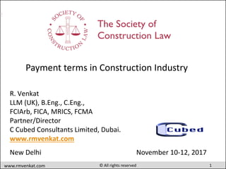 1www.rmvenkat.com © All rights reserved
Payment terms in construction Industry
R. Venkat
LLM (UK), B.Eng., C.Eng.,
FCIArb, FICA, MRICS, FCMA
Partner/Director
C Cubed Consultants Limited, Dubai.
www.rmvenkat.com
New Delhi November 10-12, 2017
Payment terms in Construction Industry
 