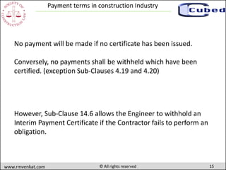 15www.rmvenkat.com © All rights reserved
Payment terms in construction Industry
No payment will be made if no certificate has been issued.
Conversely, no payments shall be withheld which have been
certified. (exception Sub-Clauses 4.19 and 4.20)
However, Sub-Clause 14.6 allows the Engineer to withhold an
Interim Payment Certificate if the Contractor fails to perform an
obligation.
 