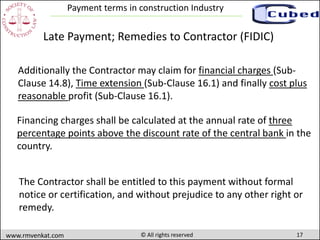 17www.rmvenkat.com © All rights reserved
Payment terms in construction Industry
Financing charges shall be calculated at the annual rate of three
percentage points above the discount rate of the central bank in the
country.
Additionally the Contractor may claim for financial charges (Sub-
Clause 14.8), Time extension (Sub-Clause 16.1) and finally cost plus
reasonable profit (Sub-Clause 16.1).
Late Payment; Remedies to Contractor (FIDIC)
The Contractor shall be entitled to this payment without formal
notice or certification, and without prejudice to any other right or
remedy.
 