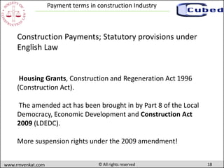 18www.rmvenkat.com © All rights reserved
Payment terms in construction Industry
Housing Grants, Construction and Regeneration Act 1996
(Construction Act).
The amended act has been brought in by Part 8 of the Local
Democracy, Economic Development and Construction Act
2009 (LDEDC).
More suspension rights under the 2009 amendment!
Construction Payments; Statutory provisions under
English Law
 