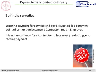 21www.rmvenkat.com © All rights reserved
Payment terms in construction Industry
Securing payment for services and goods supplied is a common
point of contention between a Contractor and an Employer.
It is not uncommon for a contractor to face a very real struggle to
receive payment.
Self-help remedies
 