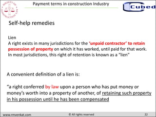 22www.rmvenkat.com © All rights reserved
Payment terms in construction Industry
A convenient definition of a lien is:
“a right conferred by law upon a person who has put money or
money’s worth into a property of another, of retaining such property
in his possession until he has been compensated
Self-help remedies
Lien
A right exists in many jurisdictions for the ‘unpaid contractor’ to retain
possession of property on which it has worked, until paid for that work.
In most jurisdictions, this right of retention is known as a “lien”
 