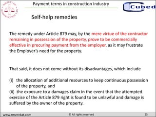 25www.rmvenkat.com © All rights reserved
Payment terms in construction Industry
The remedy under Article 879 may, by the mere virtue of the contractor
remaining in possession of the property, prove to be commercially
effective in procuring payment from the employer, as it may frustrate
the Employer’s need for the property.
Self-help remedies
That said, it does not come without its disadvantages, which include
(i) the allocation of additional resources to keep continuous possession
of the property, and
(ii) the exposure to a damages claim in the event that the attempted
exercise of the Article 879 right is found to be unlawful and damage is
suffered by the owner of the property.
 