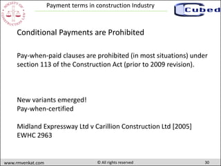 30www.rmvenkat.com © All rights reserved
Payment terms in construction Industry
Pay-when-paid clauses are prohibited (in most situations) under
section 113 of the Construction Act (prior to 2009 revision).
Conditional Payments are Prohibited
New variants emerged!
Pay-when-certified
Midland Expressway Ltd v Carillion Construction Ltd [2005]
EWHC 2963
 