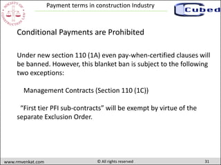 31www.rmvenkat.com © All rights reserved
Payment terms in construction Industry
Under new section 110 (1A) even pay-when-certified clauses will
be banned. However, this blanket ban is subject to the following
two exceptions:
Management Contracts (Section 110 (1C))
“First tier PFI sub-contracts” will be exempt by virtue of the
separate Exclusion Order.
Conditional Payments are Prohibited
 