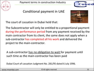 32www.rmvenkat.com © All rights reserved
Payment terms in construction Industry
The court of cassation in Dubai held that:
The Subcontractor will only be entitled to a proportional payment
during the performance period from any payment received by the
main contractor from its client, the same does not apply when a
sub-contractor has completed all his work and delivered the
project to the main-contractor.
Dubai Court of cassation Judgment No. 281/95 dated 6 July 1996.
Conditional payment in UAE
A sub-contractor has no obligation to wait for payment until
such time as the main-contractor has been paid
 