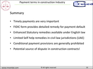 33www.rmvenkat.com © All rights reserved
Payment terms in construction Industry
Summary
• Timely payments are very important
• FIDIC form provides detailed remedy for payment default
• Enhanced Statutory remedies available under English law
• Limited Self help remedies in civil law jurisdictions (UAE)
• Conditional payment provisions are generally prohibited
• Potential source of dispute in construction contracts!
 