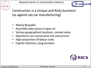 4www.rmvenkat.com © All rights reserved
Payment terms in construction Industry
Construction is a Unique and Risky business!
(as against say car manufacturing)
• Mainly Bespoke!
• Assembly takes place in open air
• Various geographical locations, remote areas
• Operations are consecutive not concurrent!
• High proportion of labour costs
• Capital intensive, Long duration
 