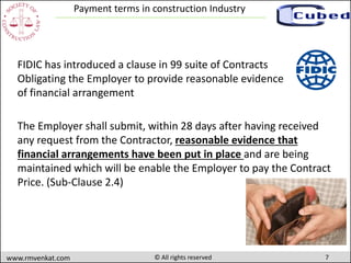 7www.rmvenkat.com © All rights reserved
Payment terms in construction Industry
The Employer shall submit, within 28 days after having received
any request from the Contractor, reasonable evidence that
financial arrangements have been put in place and are being
maintained which will be enable the Employer to pay the Contract
Price. (Sub-Clause 2.4)
FIDIC has introduced a clause in 99 suite of Contracts
Obligating the Employer to provide reasonable evidence
of financial arrangement
 