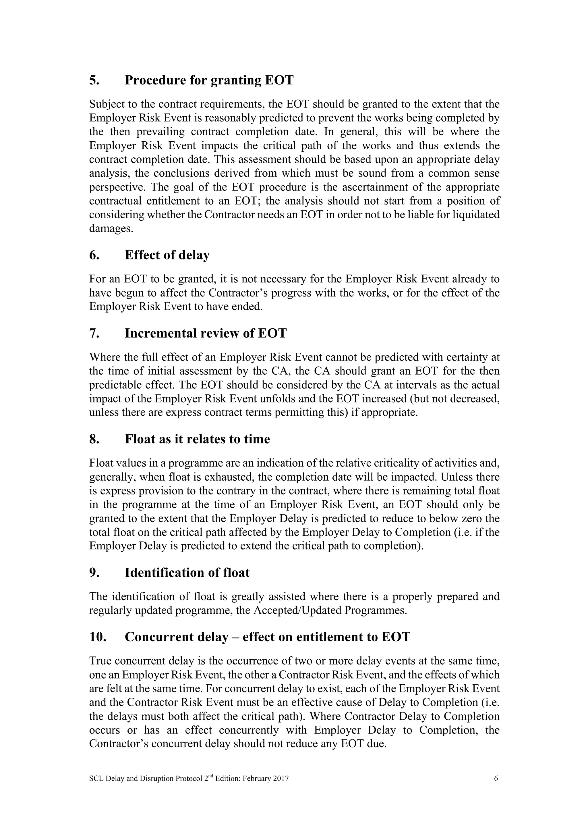 SCL Delay and Disruption Protocol 2nd
Edition: February 2017 6
5. Procedure for granting EOT
Subject to the contract requirements, the EOT should be granted to the extent that the
Employer Risk Event is reasonably predicted to prevent the works being completed by
the then prevailing contract completion date. In general, this will be where the
Employer Risk Event impacts the critical path of the works and thus extends the
contract completion date. This assessment should be based upon an appropriate delay
analysis, the conclusions derived from which must be sound from a common sense
perspective. The goal of the EOT procedure is the ascertainment of the appropriate
contractual entitlement to an EOT; the analysis should not start from a position of
considering whether the Contractor needs an EOT in order not to be liable for liquidated
damages.
6. Effect of delay
For an EOT to be granted, it is not necessary for the Employer Risk Event already to
have begun to affect the Contractor’s progress with the works, or for the effect of the
Employer Risk Event to have ended.
7. Incremental review of EOT
Where the full effect of an Employer Risk Event cannot be predicted with certainty at
the time of initial assessment by the CA, the CA should grant an EOT for the then
predictable effect. The EOT should be considered by the CA at intervals as the actual
impact of the Employer Risk Event unfolds and the EOT increased (but not decreased,
unless there are express contract terms permitting this) if appropriate.
8. Float as it relates to time
Float values in a programme are an indication of the relative criticality of activities and,
generally, when float is exhausted, the completion date will be impacted. Unless there
is express provision to the contrary in the contract, where there is remaining total float
in the programme at the time of an Employer Risk Event, an EOT should only be
granted to the extent that the Employer Delay is predicted to reduce to below zero the
total float on the critical path affected by the Employer Delay to Completion (i.e. if the
Employer Delay is predicted to extend the critical path to completion).
9. Identification of float
The identification of float is greatly assisted where there is a properly prepared and
regularly updated programme, the Accepted/Updated Programmes.
10. Concurrent delay – effect on entitlement to EOT
True concurrent delay is the occurrence of two or more delay events at the same time,
one an Employer Risk Event, the other a Contractor Risk Event, and the effects of which
are felt at the same time. For concurrent delay to exist, each of the Employer Risk Event
and the Contractor Risk Event must be an effective cause of Delay to Completion (i.e.
the delays must both affect the critical path). Where Contractor Delay to Completion
occurs or has an effect concurrently with Employer Delay to Completion, the
Contractor’s concurrent delay should not reduce any EOT due.
 