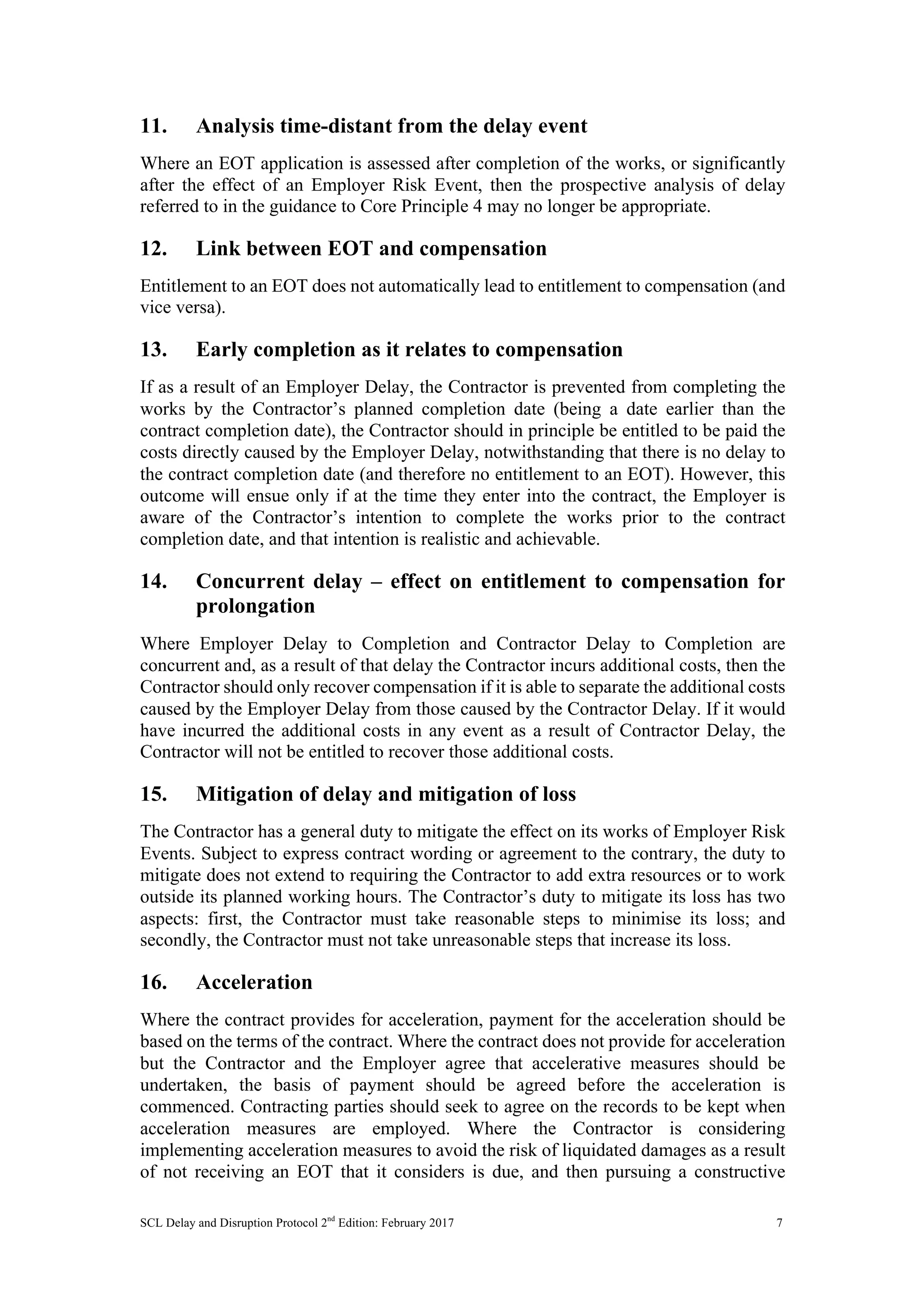 SCL Delay and Disruption Protocol 2nd
Edition: February 2017 7
11. Analysis time-distant from the delay event
Where an EOT application is assessed after completion of the works, or significantly
after the effect of an Employer Risk Event, then the prospective analysis of delay
referred to in the guidance to Core Principle 4 may no longer be appropriate.
12. Link between EOT and compensation
Entitlement to an EOT does not automatically lead to entitlement to compensation (and
vice versa).
13. Early completion as it relates to compensation
If as a result of an Employer Delay, the Contractor is prevented from completing the
works by the Contractor’s planned completion date (being a date earlier than the
contract completion date), the Contractor should in principle be entitled to be paid the
costs directly caused by the Employer Delay, notwithstanding that there is no delay to
the contract completion date (and therefore no entitlement to an EOT). However, this
outcome will ensue only if at the time they enter into the contract, the Employer is
aware of the Contractor’s intention to complete the works prior to the contract
completion date, and that intention is realistic and achievable.
14. Concurrent delay – effect on entitlement to compensation for
prolongation
Where Employer Delay to Completion and Contractor Delay to Completion are
concurrent and, as a result of that delay the Contractor incurs additional costs, then the
Contractor should only recover compensation if it is able to separate the additional costs
caused by the Employer Delay from those caused by the Contractor Delay. If it would
have incurred the additional costs in any event as a result of Contractor Delay, the
Contractor will not be entitled to recover those additional costs.
15. Mitigation of delay and mitigation of loss
The Contractor has a general duty to mitigate the effect on its works of Employer Risk
Events. Subject to express contract wording or agreement to the contrary, the duty to
mitigate does not extend to requiring the Contractor to add extra resources or to work
outside its planned working hours. The Contractor’s duty to mitigate its loss has two
aspects: first, the Contractor must take reasonable steps to minimise its loss; and
secondly, the Contractor must not take unreasonable steps that increase its loss.
16. Acceleration
Where the contract provides for acceleration, payment for the acceleration should be
based on the terms of the contract. Where the contract does not provide for acceleration
but the Contractor and the Employer agree that accelerative measures should be
undertaken, the basis of payment should be agreed before the acceleration is
commenced. Contracting parties should seek to agree on the records to be kept when
acceleration measures are employed. Where the Contractor is considering
implementing acceleration measures to avoid the risk of liquidated damages as a result
of not receiving an EOT that it considers is due, and then pursuing a constructive
 