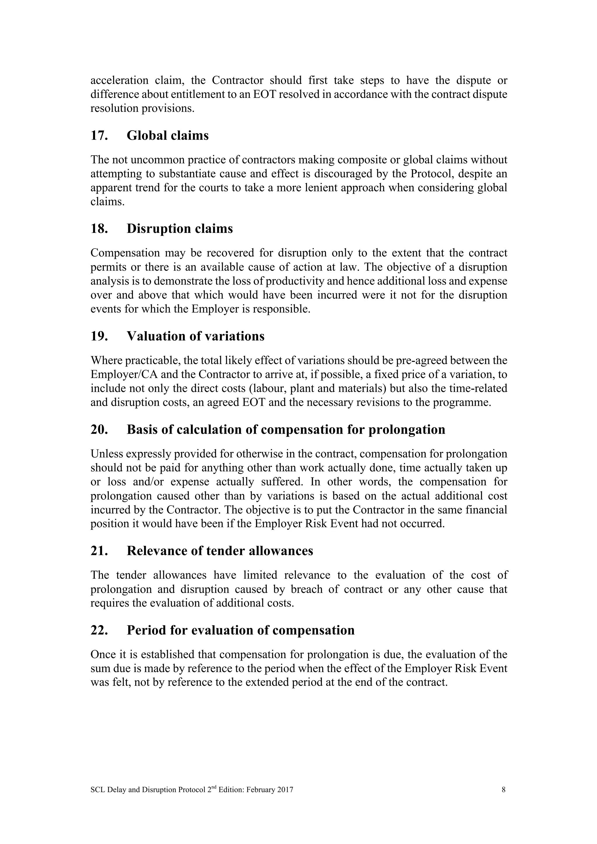 SCL Delay and Disruption Protocol 2nd
Edition: February 2017 8
acceleration claim, the Contractor should first take steps to have the dispute or
difference about entitlement to an EOT resolved in accordance with the contract dispute
resolution provisions.
17. Global claims
The not uncommon practice of contractors making composite or global claims without
attempting to substantiate cause and effect is discouraged by the Protocol, despite an
apparent trend for the courts to take a more lenient approach when considering global
claims.
18. Disruption claims
Compensation may be recovered for disruption only to the extent that the contract
permits or there is an available cause of action at law. The objective of a disruption
analysis is to demonstrate the loss of productivity and hence additional loss and expense
over and above that which would have been incurred were it not for the disruption
events for which the Employer is responsible.
19. Valuation of variations
Where practicable, the total likely effect of variations should be pre-agreed between the
Employer/CA and the Contractor to arrive at, if possible, a fixed price of a variation, to
include not only the direct costs (labour, plant and materials) but also the time-related
and disruption costs, an agreed EOT and the necessary revisions to the programme.
20. Basis of calculation of compensation for prolongation
Unless expressly provided for otherwise in the contract, compensation for prolongation
should not be paid for anything other than work actually done, time actually taken up
or loss and/or expense actually suffered. In other words, the compensation for
prolongation caused other than by variations is based on the actual additional cost
incurred by the Contractor. The objective is to put the Contractor in the same financial
position it would have been if the Employer Risk Event had not occurred.
21. Relevance of tender allowances
The tender allowances have limited relevance to the evaluation of the cost of
prolongation and disruption caused by breach of contract or any other cause that
requires the evaluation of additional costs.
22. Period for evaluation of compensation
Once it is established that compensation for prolongation is due, the evaluation of the
sum due is made by reference to the period when the effect of the Employer Risk Event
was felt, not by reference to the extended period at the end of the contract.
 