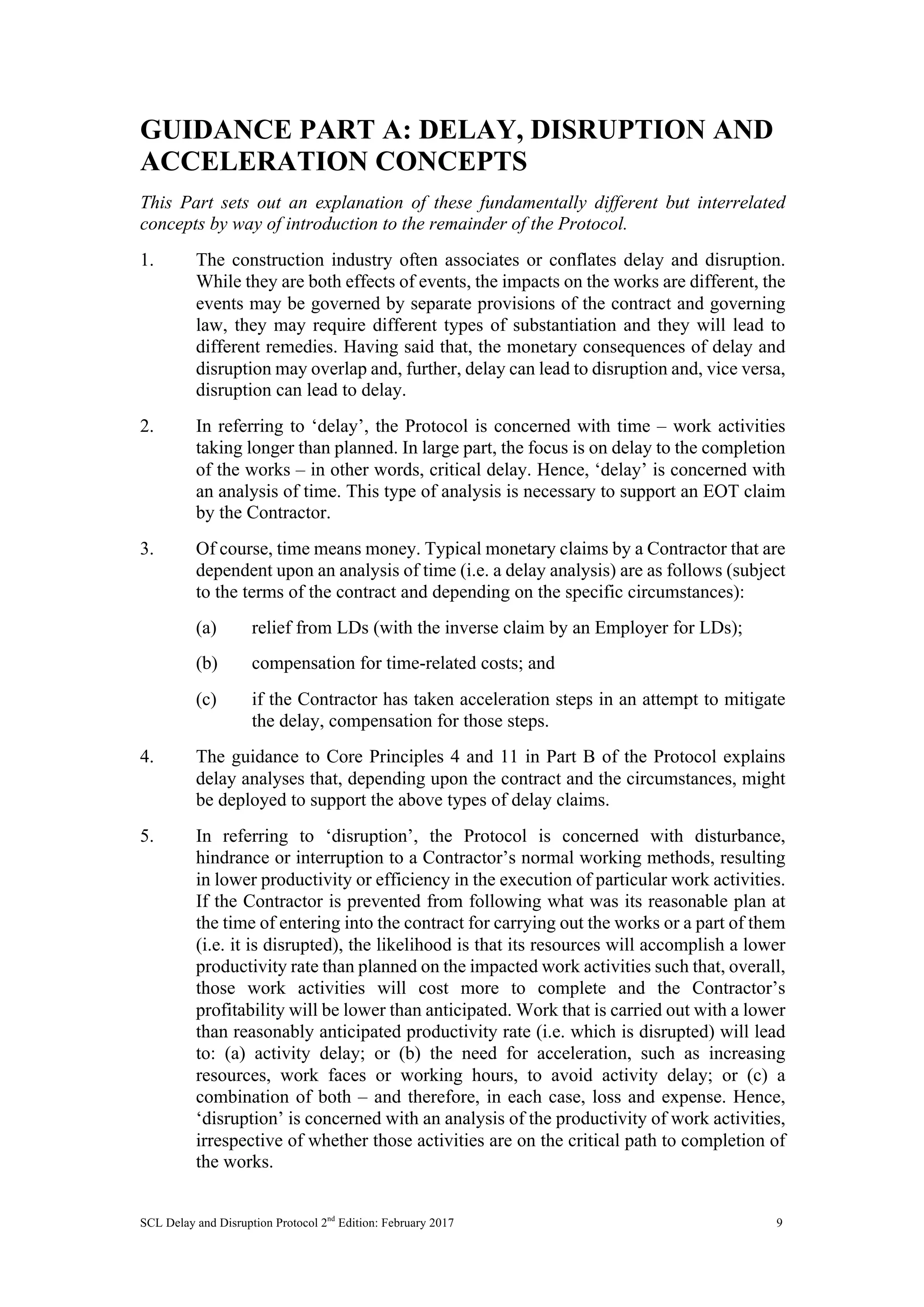 SCL Delay and Disruption Protocol 2nd
Edition: February 2017 9
GUIDANCE PART A: DELAY, DISRUPTION AND
ACCELERATION CONCEPTS
This Part sets out an explanation of these fundamentally different but interrelated
concepts by way of introduction to the remainder of the Protocol.
1. The construction industry often associates or conflates delay and disruption.
While they are both effects of events, the impacts on the works are different, the
events may be governed by separate provisions of the contract and governing
law, they may require different types of substantiation and they will lead to
different remedies. Having said that, the monetary consequences of delay and
disruption may overlap and, further, delay can lead to disruption and, vice versa,
disruption can lead to delay.
2. In referring to ‘delay’, the Protocol is concerned with time – work activities
taking longer than planned. In large part, the focus is on delay to the completion
of the works – in other words, critical delay. Hence, ‘delay’ is concerned with
an analysis of time. This type of analysis is necessary to support an EOT claim
by the Contractor.
3. Of course, time means money. Typical monetary claims by a Contractor that are
dependent upon an analysis of time (i.e. a delay analysis) are as follows (subject
to the terms of the contract and depending on the specific circumstances):
(a) relief from LDs (with the inverse claim by an Employer for LDs);
(b) compensation for time-related costs; and
(c) if the Contractor has taken acceleration steps in an attempt to mitigate
the delay, compensation for those steps.
4. The guidance to Core Principles 4 and 11 in Part B of the Protocol explains
delay analyses that, depending upon the contract and the circumstances, might
be deployed to support the above types of delay claims.
5. In referring to ‘disruption’, the Protocol is concerned with disturbance,
hindrance or interruption to a Contractor’s normal working methods, resulting
in lower productivity or efficiency in the execution of particular work activities.
If the Contractor is prevented from following what was its reasonable plan at
the time of entering into the contract for carrying out the works or a part of them
(i.e. it is disrupted), the likelihood is that its resources will accomplish a lower
productivity rate than planned on the impacted work activities such that, overall,
those work activities will cost more to complete and the Contractor’s
profitability will be lower than anticipated. Work that is carried out with a lower
than reasonably anticipated productivity rate (i.e. which is disrupted) will lead
to: (a) activity delay; or (b) the need for acceleration, such as increasing
resources, work faces or working hours, to avoid activity delay; or (c) a
combination of both – and therefore, in each case, loss and expense. Hence,
‘disruption’ is concerned with an analysis of the productivity of work activities,
irrespective of whether those activities are on the critical path to completion of
the works.
 