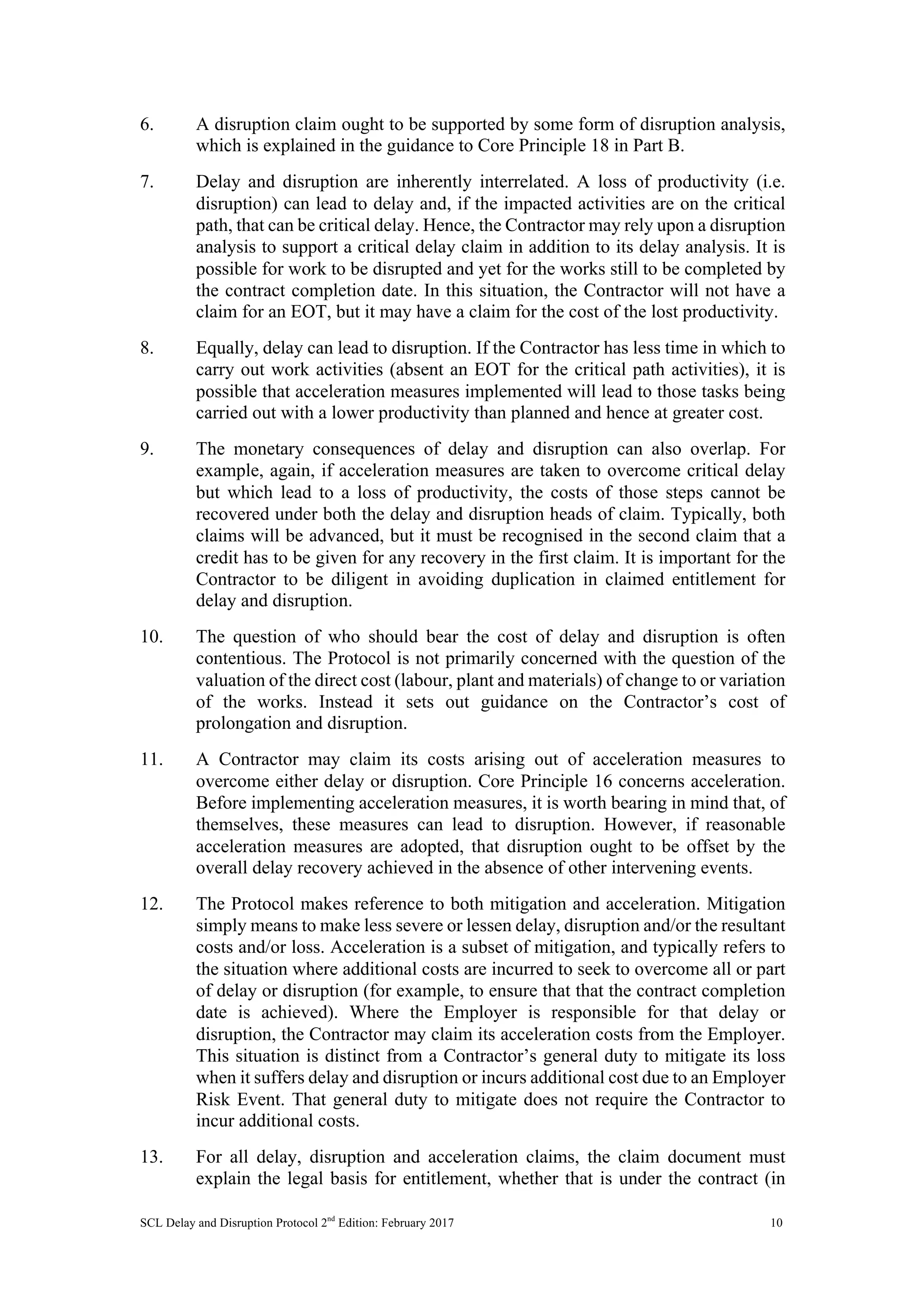 SCL Delay and Disruption Protocol 2nd
Edition: February 2017 10
6. A disruption claim ought to be supported by some form of disruption analysis,
which is explained in the guidance to Core Principle 18 in Part B.
7. Delay and disruption are inherently interrelated. A loss of productivity (i.e.
disruption) can lead to delay and, if the impacted activities are on the critical
path, that can be critical delay. Hence, the Contractor may rely upon a disruption
analysis to support a critical delay claim in addition to its delay analysis. It is
possible for work to be disrupted and yet for the works still to be completed by
the contract completion date. In this situation, the Contractor will not have a
claim for an EOT, but it may have a claim for the cost of the lost productivity.
8. Equally, delay can lead to disruption. If the Contractor has less time in which to
carry out work activities (absent an EOT for the critical path activities), it is
possible that acceleration measures implemented will lead to those tasks being
carried out with a lower productivity than planned and hence at greater cost.
9. The monetary consequences of delay and disruption can also overlap. For
example, again, if acceleration measures are taken to overcome critical delay
but which lead to a loss of productivity, the costs of those steps cannot be
recovered under both the delay and disruption heads of claim. Typically, both
claims will be advanced, but it must be recognised in the second claim that a
credit has to be given for any recovery in the first claim. It is important for the
Contractor to be diligent in avoiding duplication in claimed entitlement for
delay and disruption.
10. The question of who should bear the cost of delay and disruption is often
contentious. The Protocol is not primarily concerned with the question of the
valuation of the direct cost (labour, plant and materials) of change to or variation
of the works. Instead it sets out guidance on the Contractor’s cost of
prolongation and disruption.
11. A Contractor may claim its costs arising out of acceleration measures to
overcome either delay or disruption. Core Principle 16 concerns acceleration.
Before implementing acceleration measures, it is worth bearing in mind that, of
themselves, these measures can lead to disruption. However, if reasonable
acceleration measures are adopted, that disruption ought to be offset by the
overall delay recovery achieved in the absence of other intervening events.
12. The Protocol makes reference to both mitigation and acceleration. Mitigation
simply means to make less severe or lessen delay, disruption and/or the resultant
costs and/or loss. Acceleration is a subset of mitigation, and typically refers to
the situation where additional costs are incurred to seek to overcome all or part
of delay or disruption (for example, to ensure that that the contract completion
date is achieved). Where the Employer is responsible for that delay or
disruption, the Contractor may claim its acceleration costs from the Employer.
This situation is distinct from a Contractor’s general duty to mitigate its loss
when it suffers delay and disruption or incurs additional cost due to an Employer
Risk Event. That general duty to mitigate does not require the Contractor to
incur additional costs.
13. For all delay, disruption and acceleration claims, the claim document must
explain the legal basis for entitlement, whether that is under the contract (in
 