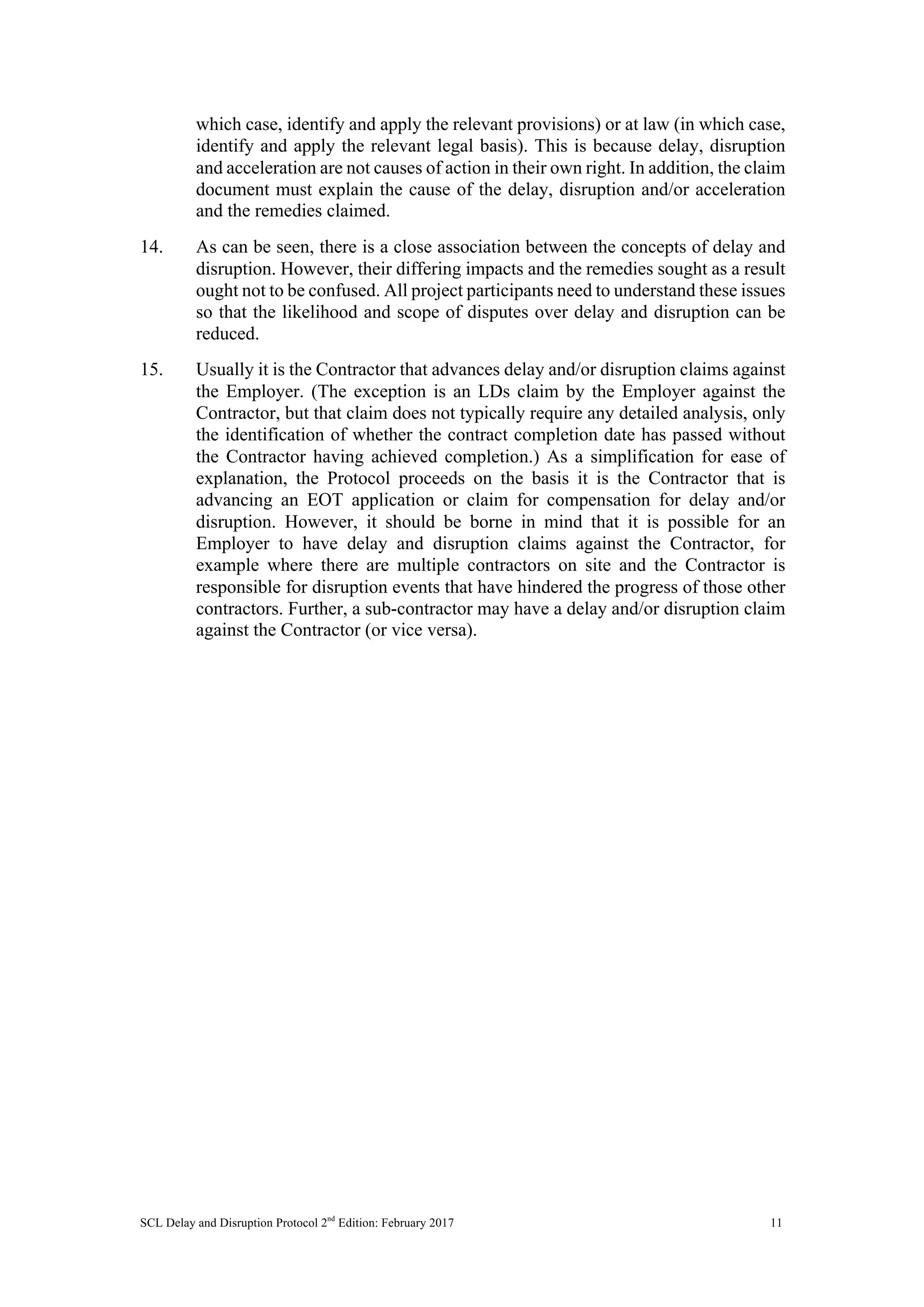SCL Delay and Disruption Protocol 2nd
Edition: February 2017 11
which case, identify and apply the relevant provisions) or at law (in which case,
identify and apply the relevant legal basis). This is because delay, disruption
and acceleration are not causes of action in their own right. In addition, the claim
document must explain the cause of the delay, disruption and/or acceleration
and the remedies claimed.
14. As can be seen, there is a close association between the concepts of delay and
disruption. However, their differing impacts and the remedies sought as a result
ought not to be confused. All project participants need to understand these issues
so that the likelihood and scope of disputes over delay and disruption can be
reduced.
15. Usually it is the Contractor that advances delay and/or disruption claims against
the Employer. (The exception is an LDs claim by the Employer against the
Contractor, but that claim does not typically require any detailed analysis, only
the identification of whether the contract completion date has passed without
the Contractor having achieved completion.) As a simplification for ease of
explanation, the Protocol proceeds on the basis it is the Contractor that is
advancing an EOT application or claim for compensation for delay and/or
disruption. However, it should be borne in mind that it is possible for an
Employer to have delay and disruption claims against the Contractor, for
example where there are multiple contractors on site and the Contractor is
responsible for disruption events that have hindered the progress of those other
contractors. Further, a sub-contractor may have a delay and/or disruption claim
against the Contractor (or vice versa).
 