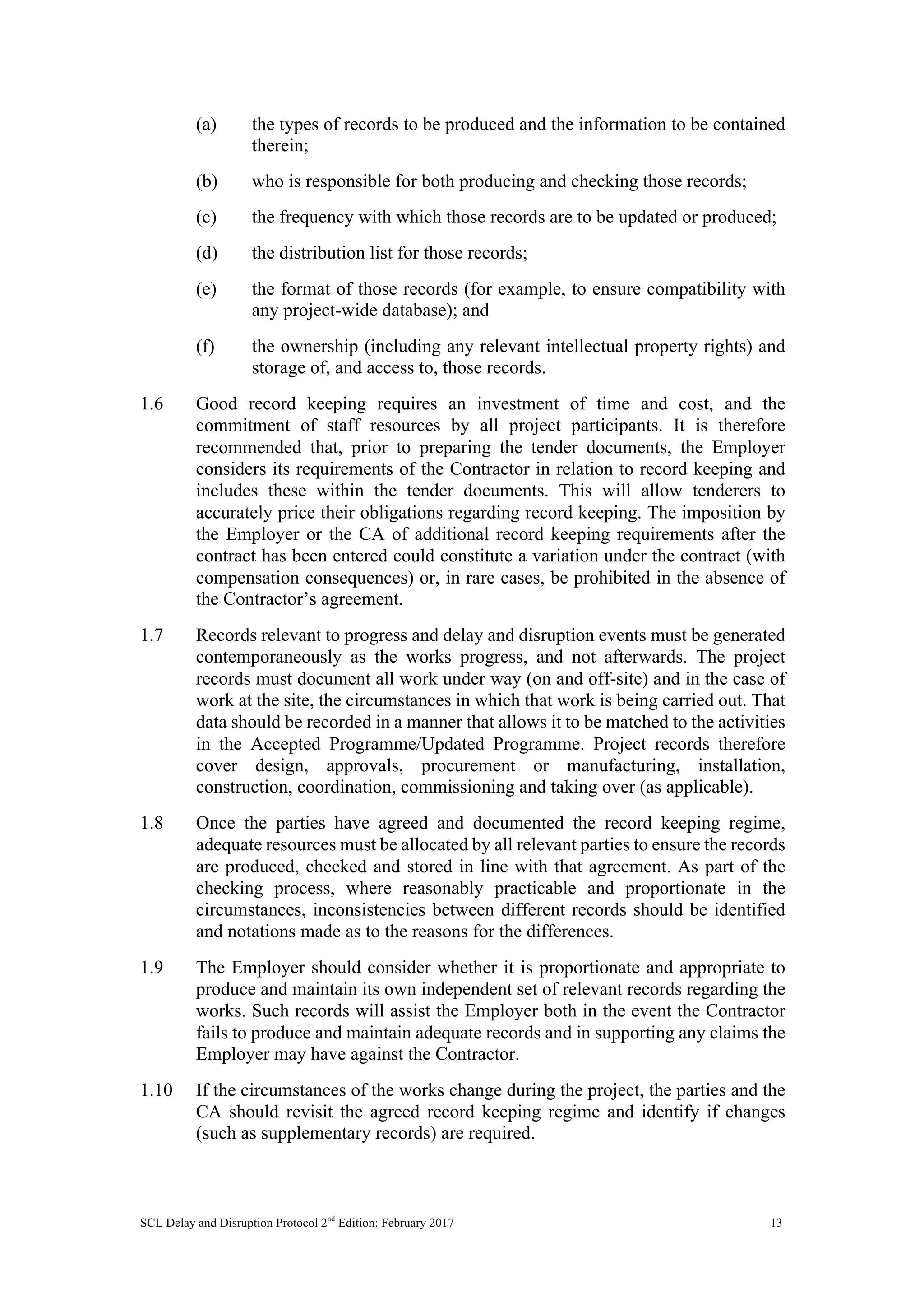 SCL Delay and Disruption Protocol 2nd
Edition: February 2017 13
(a) the types of records to be produced and the information to be contained
therein;
(b) who is responsible for both producing and checking those records;
(c) the frequency with which those records are to be updated or produced;
(d) the distribution list for those records;
(e) the format of those records (for example, to ensure compatibility with
any project-wide database); and
(f) the ownership (including any relevant intellectual property rights) and
storage of, and access to, those records.
1.6 Good record keeping requires an investment of time and cost, and the
commitment of staff resources by all project participants. It is therefore
recommended that, prior to preparing the tender documents, the Employer
considers its requirements of the Contractor in relation to record keeping and
includes these within the tender documents. This will allow tenderers to
accurately price their obligations regarding record keeping. The imposition by
the Employer or the CA of additional record keeping requirements after the
contract has been entered could constitute a variation under the contract (with
compensation consequences) or, in rare cases, be prohibited in the absence of
the Contractor’s agreement.
1.7 Records relevant to progress and delay and disruption events must be generated
contemporaneously as the works progress, and not afterwards. The project
records must document all work under way (on and off-site) and in the case of
work at the site, the circumstances in which that work is being carried out. That
data should be recorded in a manner that allows it to be matched to the activities
in the Accepted Programme/Updated Programme. Project records therefore
cover design, approvals, procurement or manufacturing, installation,
construction, coordination, commissioning and taking over (as applicable).
1.8 Once the parties have agreed and documented the record keeping regime,
adequate resources must be allocated by all relevant parties to ensure the records
are produced, checked and stored in line with that agreement. As part of the
checking process, where reasonably practicable and proportionate in the
circumstances, inconsistencies between different records should be identified
and notations made as to the reasons for the differences.
1.9 The Employer should consider whether it is proportionate and appropriate to
produce and maintain its own independent set of relevant records regarding the
works. Such records will assist the Employer both in the event the Contractor
fails to produce and maintain adequate records and in supporting any claims the
Employer may have against the Contractor.
1.10 If the circumstances of the works change during the project, the parties and the
CA should revisit the agreed record keeping regime and identify if changes
(such as supplementary records) are required.
 
