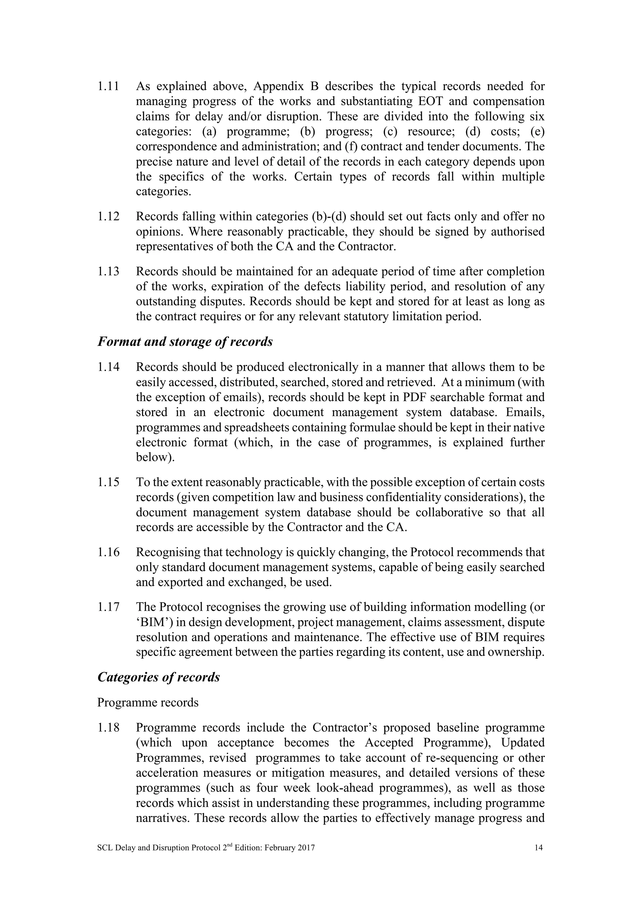 SCL Delay and Disruption Protocol 2nd
Edition: February 2017 14
1.11 As explained above, Appendix B describes the typical records needed for
managing progress of the works and substantiating EOT and compensation
claims for delay and/or disruption. These are divided into the following six
categories: (a) programme; (b) progress; (c) resource; (d) costs; (e)
correspondence and administration; and (f) contract and tender documents. The
precise nature and level of detail of the records in each category depends upon
the specifics of the works. Certain types of records fall within multiple
categories.
1.12 Records falling within categories (b)-(d) should set out facts only and offer no
opinions. Where reasonably practicable, they should be signed by authorised
representatives of both the CA and the Contractor.
1.13 Records should be maintained for an adequate period of time after completion
of the works, expiration of the defects liability period, and resolution of any
outstanding disputes. Records should be kept and stored for at least as long as
the contract requires or for any relevant statutory limitation period.
Format and storage of records
1.14 Records should be produced electronically in a manner that allows them to be
easily accessed, distributed, searched, stored and retrieved. At a minimum (with
the exception of emails), records should be kept in PDF searchable format and
stored in an electronic document management system database. Emails,
programmes and spreadsheets containing formulae should be kept in their native
electronic format (which, in the case of programmes, is explained further
below).
1.15 To the extent reasonably practicable, with the possible exception of certain costs
records (given competition law and business confidentiality considerations), the
document management system database should be collaborative so that all
records are accessible by the Contractor and the CA.
1.16 Recognising that technology is quickly changing, the Protocol recommends that
only standard document management systems, capable of being easily searched
and exported and exchanged, be used.
1.17 The Protocol recognises the growing use of building information modelling (or
‘BIM’) in design development, project management, claims assessment, dispute
resolution and operations and maintenance. The effective use of BIM requires
specific agreement between the parties regarding its content, use and ownership.
Categories of records
Programme records
1.18 Programme records include the Contractor’s proposed baseline programme
(which upon acceptance becomes the Accepted Programme), Updated
Programmes, revised programmes to take account of re-sequencing or other
acceleration measures or mitigation measures, and detailed versions of these
programmes (such as four week look-ahead programmes), as well as those
records which assist in understanding these programmes, including programme
narratives. These records allow the parties to effectively manage progress and
 