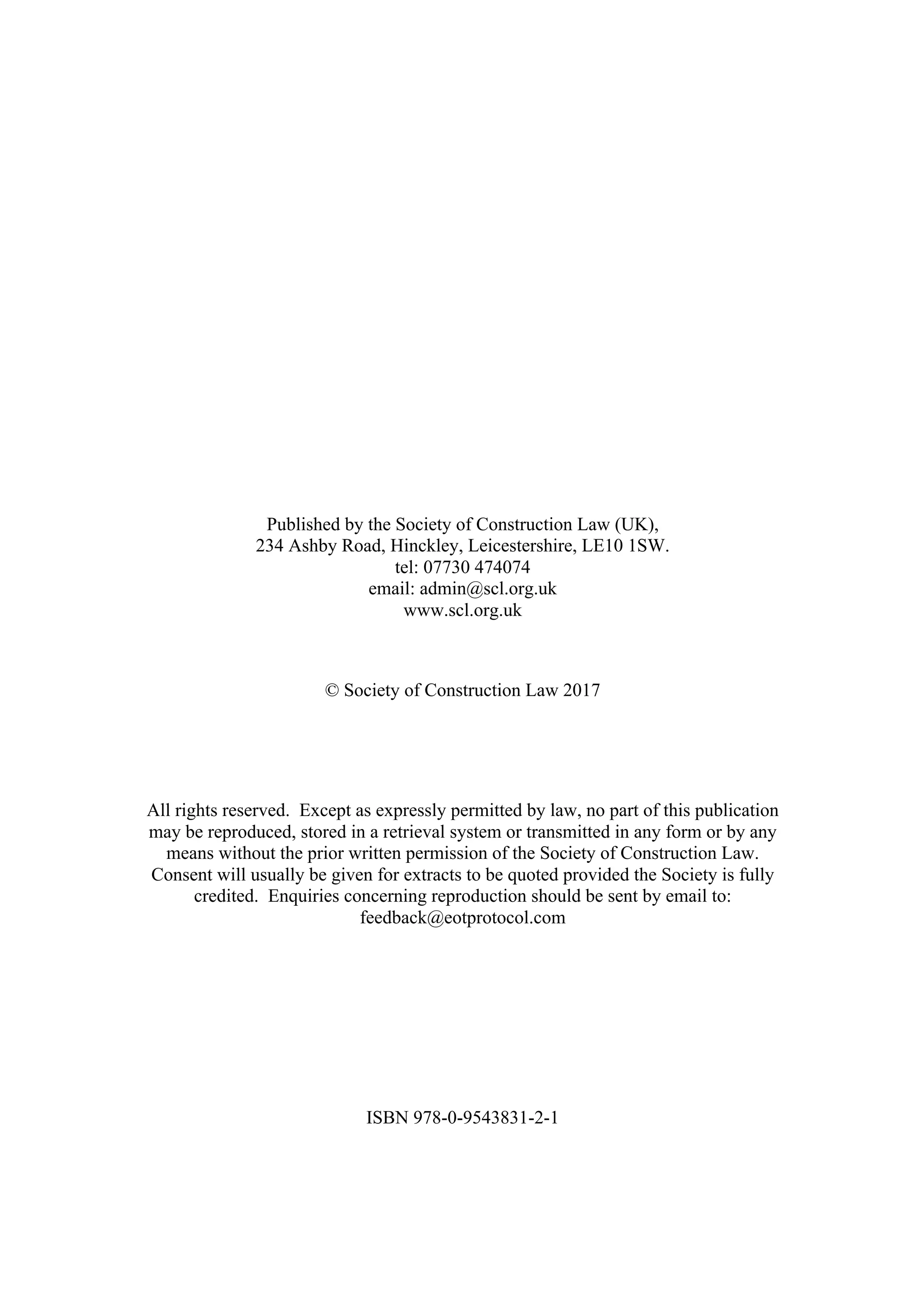 Published by the Society of Construction Law (UK),
234 Ashby Road, Hinckley, Leicestershire, LE10 1SW.
tel: 07730 474074
email: admin@scl.org.uk
www.scl.org.uk
© Society of Construction Law 2017
All rights reserved. Except as expressly permitted by law, no part of this publication
may be reproduced, stored in a retrieval system or transmitted in any form or by any
means without the prior written permission of the Society of Construction Law.
Consent will usually be given for extracts to be quoted provided the Society is fully
credited. Enquiries concerning reproduction should be sent by email to:
feedback@eotprotocol.com
ISBN 978-0-9543831-2-1
 