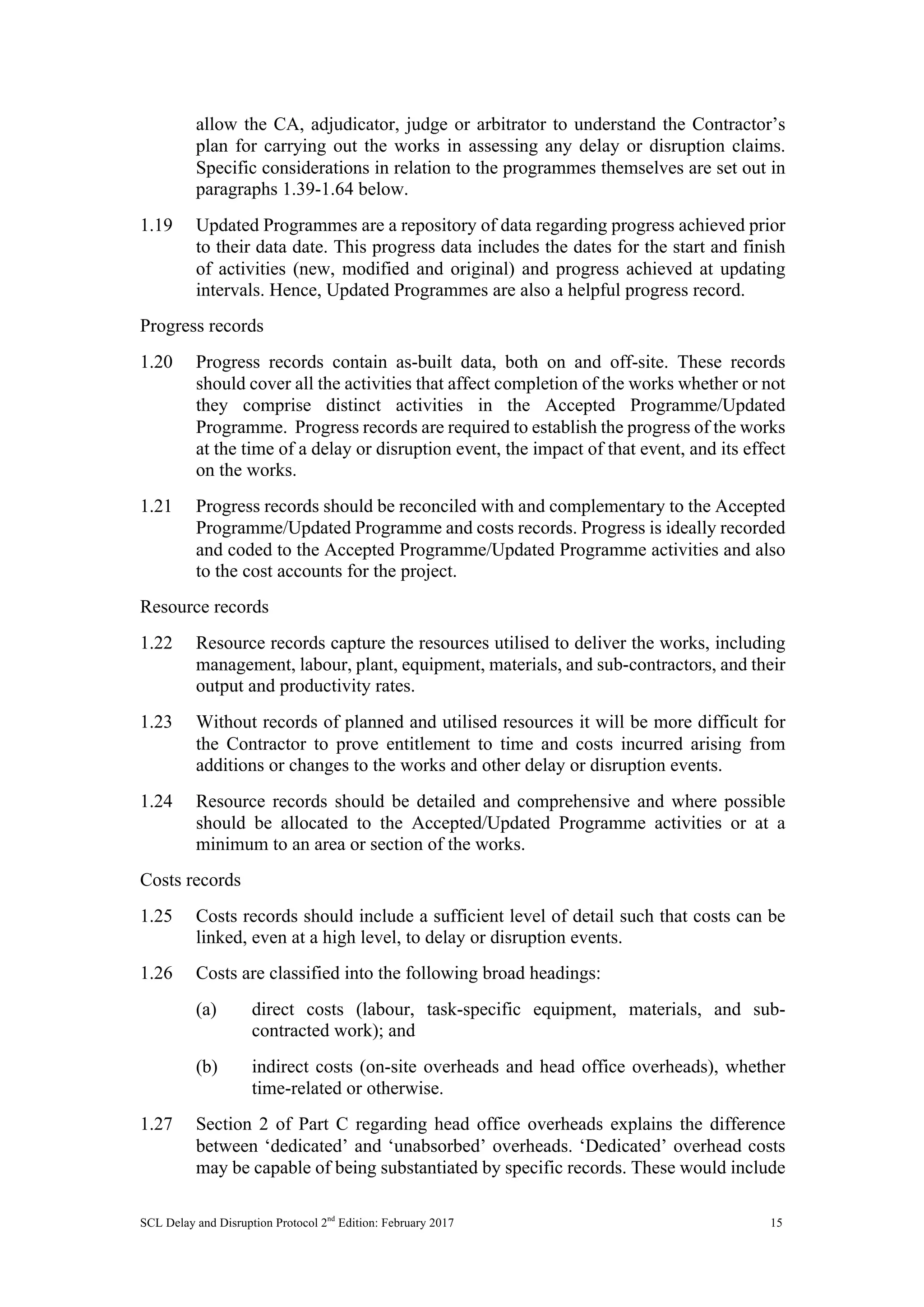 SCL Delay and Disruption Protocol 2nd
Edition: February 2017 15
allow the CA, adjudicator, judge or arbitrator to understand the Contractor’s
plan for carrying out the works in assessing any delay or disruption claims.
Specific considerations in relation to the programmes themselves are set out in
paragraphs 1.39-1.64 below.
1.19 Updated Programmes are a repository of data regarding progress achieved prior
to their data date. This progress data includes the dates for the start and finish
of activities (new, modified and original) and progress achieved at updating
intervals. Hence, Updated Programmes are also a helpful progress record.
Progress records
1.20 Progress records contain as-built data, both on and off-site. These records
should cover all the activities that affect completion of the works whether or not
they comprise distinct activities in the Accepted Programme/Updated
Programme. Progress records are required to establish the progress of the works
at the time of a delay or disruption event, the impact of that event, and its effect
on the works.
1.21 Progress records should be reconciled with and complementary to the Accepted
Programme/Updated Programme and costs records. Progress is ideally recorded
and coded to the Accepted Programme/Updated Programme activities and also
to the cost accounts for the project.
Resource records
1.22 Resource records capture the resources utilised to deliver the works, including
management, labour, plant, equipment, materials, and sub-contractors, and their
output and productivity rates.
1.23 Without records of planned and utilised resources it will be more difficult for
the Contractor to prove entitlement to time and costs incurred arising from
additions or changes to the works and other delay or disruption events.
1.24 Resource records should be detailed and comprehensive and where possible
should be allocated to the Accepted/Updated Programme activities or at a
minimum to an area or section of the works.
Costs records
1.25 Costs records should include a sufficient level of detail such that costs can be
linked, even at a high level, to delay or disruption events.
1.26 Costs are classified into the following broad headings:
(a) direct costs (labour, task-specific equipment, materials, and sub-
contracted work); and
(b) indirect costs (on-site overheads and head office overheads), whether
time-related or otherwise.
1.27 Section 2 of Part C regarding head office overheads explains the difference
between ‘dedicated’ and ‘unabsorbed’ overheads. ‘Dedicated’ overhead costs
may be capable of being substantiated by specific records. These would include
 