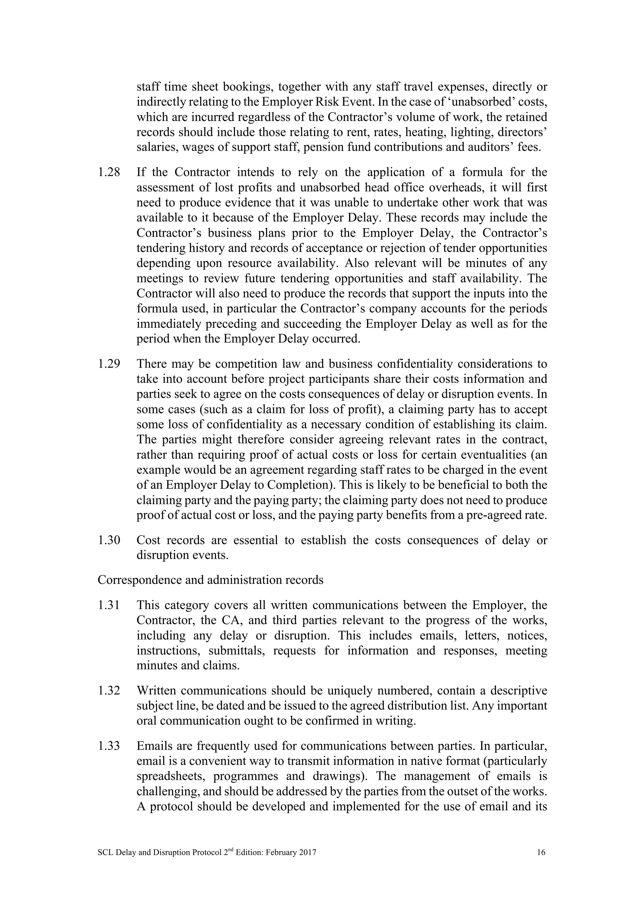SCL Delay and Disruption Protocol 2nd
Edition: February 2017 16
staff time sheet bookings, together with any staff travel expenses, directly or
indirectly relating to the Employer Risk Event. In the case of ‘unabsorbed’ costs,
which are incurred regardless of the Contractor’s volume of work, the retained
records should include those relating to rent, rates, heating, lighting, directors’
salaries, wages of support staff, pension fund contributions and auditors’ fees.
1.28 If the Contractor intends to rely on the application of a formula for the
assessment of lost profits and unabsorbed head office overheads, it will first
need to produce evidence that it was unable to undertake other work that was
available to it because of the Employer Delay. These records may include the
Contractor’s business plans prior to the Employer Delay, the Contractor’s
tendering history and records of acceptance or rejection of tender opportunities
depending upon resource availability. Also relevant will be minutes of any
meetings to review future tendering opportunities and staff availability. The
Contractor will also need to produce the records that support the inputs into the
formula used, in particular the Contractor’s company accounts for the periods
immediately preceding and succeeding the Employer Delay as well as for the
period when the Employer Delay occurred.
1.29 There may be competition law and business confidentiality considerations to
take into account before project participants share their costs information and
parties seek to agree on the costs consequences of delay or disruption events. In
some cases (such as a claim for loss of profit), a claiming party has to accept
some loss of confidentiality as a necessary condition of establishing its claim.
The parties might therefore consider agreeing relevant rates in the contract,
rather than requiring proof of actual costs or loss for certain eventualities (an
example would be an agreement regarding staff rates to be charged in the event
of an Employer Delay to Completion). This is likely to be beneficial to both the
claiming party and the paying party; the claiming party does not need to produce
proof of actual cost or loss, and the paying party benefits from a pre-agreed rate.
1.30 Cost records are essential to establish the costs consequences of delay or
disruption events.
Correspondence and administration records
1.31 This category covers all written communications between the Employer, the
Contractor, the CA, and third parties relevant to the progress of the works,
including any delay or disruption. This includes emails, letters, notices,
instructions, submittals, requests for information and responses, meeting
minutes and claims.
1.32 Written communications should be uniquely numbered, contain a descriptive
subject line, be dated and be issued to the agreed distribution list. Any important
oral communication ought to be confirmed in writing.
1.33 Emails are frequently used for communications between parties. In particular,
email is a convenient way to transmit information in native format (particularly
spreadsheets, programmes and drawings). The management of emails is
challenging, and should be addressed by the parties from the outset of the works.
A protocol should be developed and implemented for the use of email and its
 