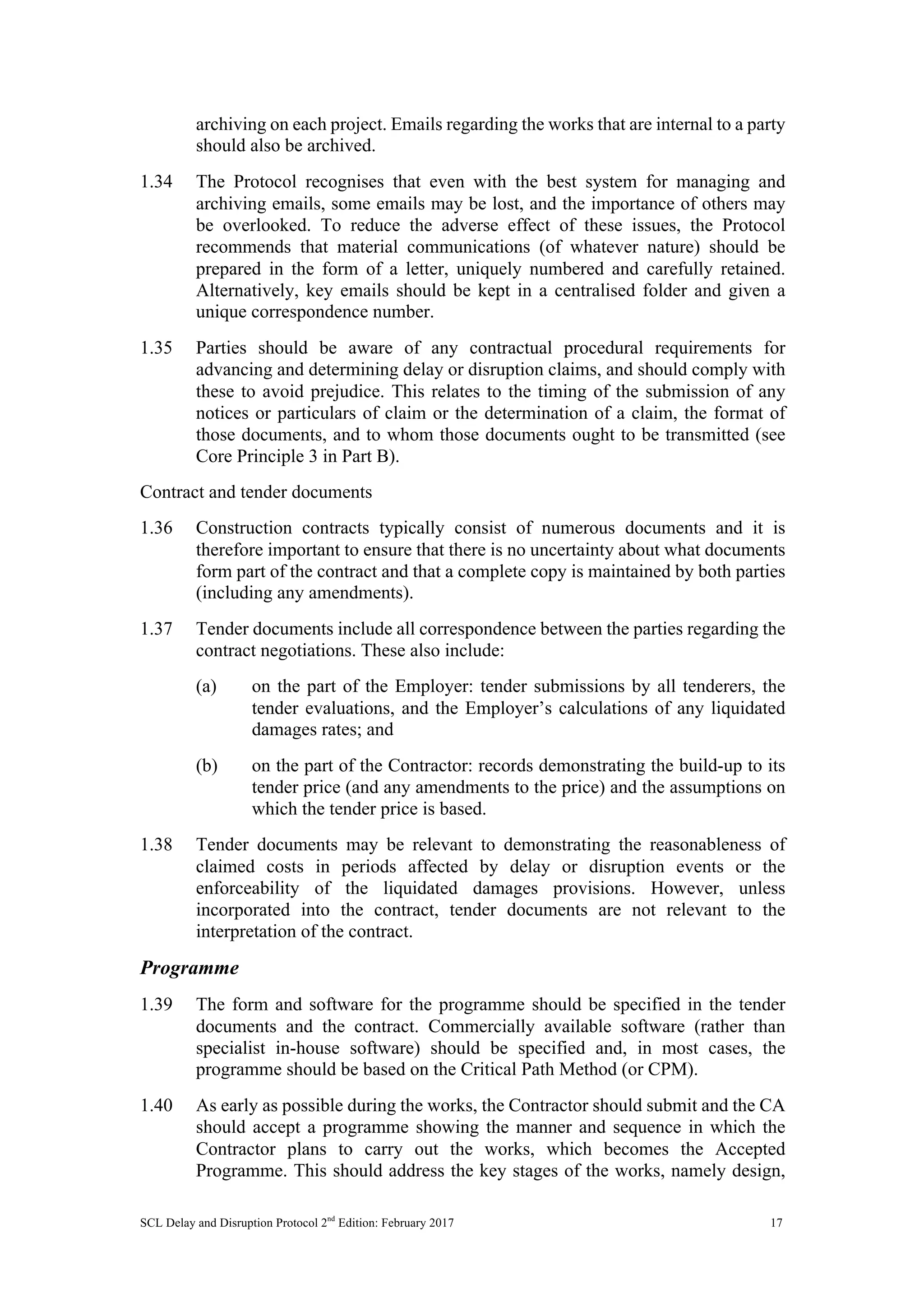 SCL Delay and Disruption Protocol 2nd
Edition: February 2017 17
archiving on each project. Emails regarding the works that are internal to a party
should also be archived.
1.34 The Protocol recognises that even with the best system for managing and
archiving emails, some emails may be lost, and the importance of others may
be overlooked. To reduce the adverse effect of these issues, the Protocol
recommends that material communications (of whatever nature) should be
prepared in the form of a letter, uniquely numbered and carefully retained.
Alternatively, key emails should be kept in a centralised folder and given a
unique correspondence number.
1.35 Parties should be aware of any contractual procedural requirements for
advancing and determining delay or disruption claims, and should comply with
these to avoid prejudice. This relates to the timing of the submission of any
notices or particulars of claim or the determination of a claim, the format of
those documents, and to whom those documents ought to be transmitted (see
Core Principle 3 in Part B).
Contract and tender documents
1.36 Construction contracts typically consist of numerous documents and it is
therefore important to ensure that there is no uncertainty about what documents
form part of the contract and that a complete copy is maintained by both parties
(including any amendments).
1.37 Tender documents include all correspondence between the parties regarding the
contract negotiations. These also include:
(a) on the part of the Employer: tender submissions by all tenderers, the
tender evaluations, and the Employer’s calculations of any liquidated
damages rates; and
(b) on the part of the Contractor: records demonstrating the build-up to its
tender price (and any amendments to the price) and the assumptions on
which the tender price is based.
1.38 Tender documents may be relevant to demonstrating the reasonableness of
claimed costs in periods affected by delay or disruption events or the
enforceability of the liquidated damages provisions. However, unless
incorporated into the contract, tender documents are not relevant to the
interpretation of the contract.
Programme
1.39 The form and software for the programme should be specified in the tender
documents and the contract. Commercially available software (rather than
specialist in-house software) should be specified and, in most cases, the
programme should be based on the Critical Path Method (or CPM).
1.40 As early as possible during the works, the Contractor should submit and the CA
should accept a programme showing the manner and sequence in which the
Contractor plans to carry out the works, which becomes the Accepted
Programme. This should address the key stages of the works, namely design,
 