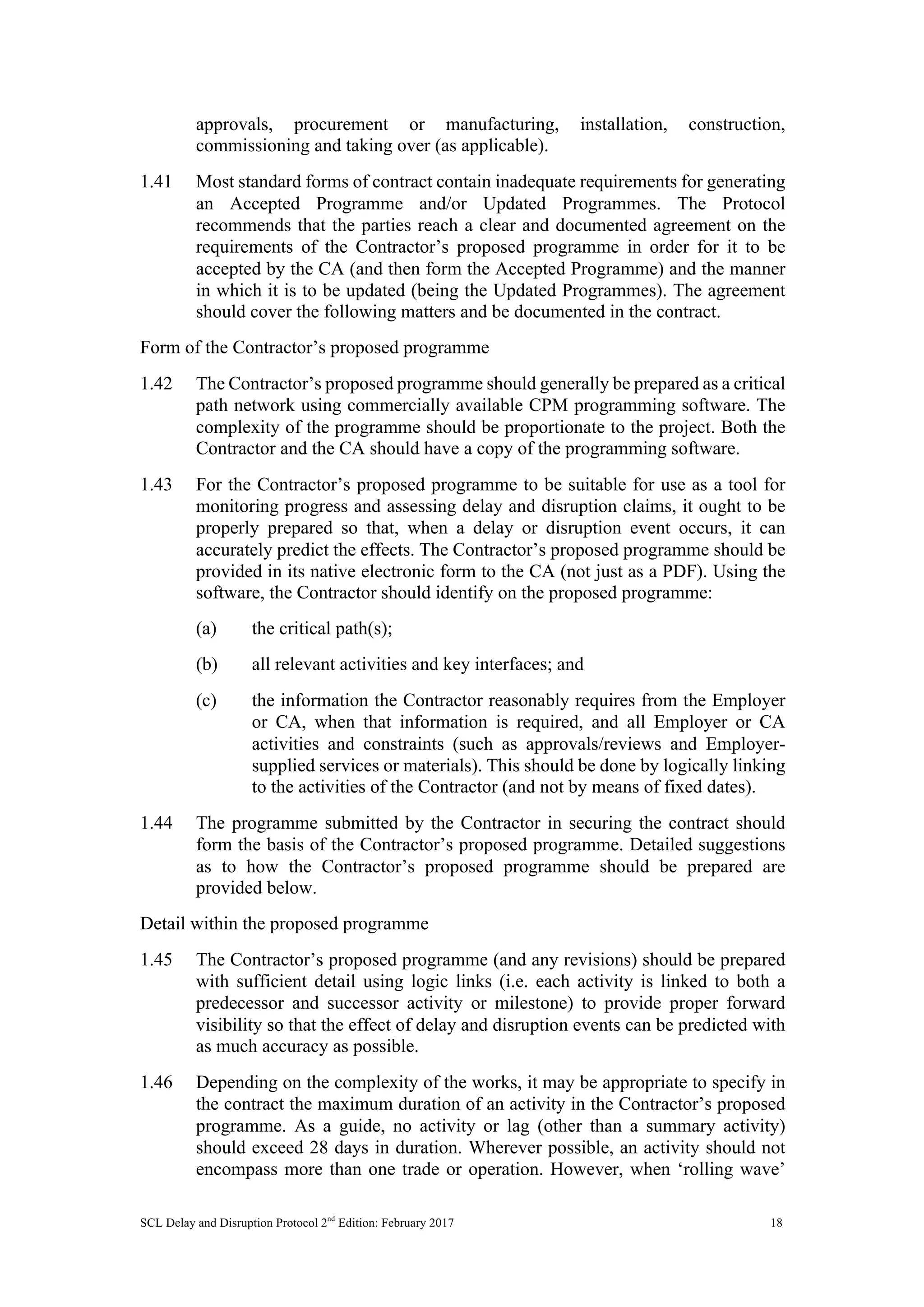 SCL Delay and Disruption Protocol 2nd
Edition: February 2017 18
approvals, procurement or manufacturing, installation, construction,
commissioning and taking over (as applicable).
1.41 Most standard forms of contract contain inadequate requirements for generating
an Accepted Programme and/or Updated Programmes. The Protocol
recommends that the parties reach a clear and documented agreement on the
requirements of the Contractor’s proposed programme in order for it to be
accepted by the CA (and then form the Accepted Programme) and the manner
in which it is to be updated (being the Updated Programmes). The agreement
should cover the following matters and be documented in the contract.
Form of the Contractor’s proposed programme
1.42 The Contractor’s proposed programme should generally be prepared as a critical
path network using commercially available CPM programming software. The
complexity of the programme should be proportionate to the project. Both the
Contractor and the CA should have a copy of the programming software.
1.43 For the Contractor’s proposed programme to be suitable for use as a tool for
monitoring progress and assessing delay and disruption claims, it ought to be
properly prepared so that, when a delay or disruption event occurs, it can
accurately predict the effects. The Contractor’s proposed programme should be
provided in its native electronic form to the CA (not just as a PDF). Using the
software, the Contractor should identify on the proposed programme:
(a) the critical path(s);
(b) all relevant activities and key interfaces; and
(c) the information the Contractor reasonably requires from the Employer
or CA, when that information is required, and all Employer or CA
activities and constraints (such as approvals/reviews and Employer-
supplied services or materials). This should be done by logically linking
to the activities of the Contractor (and not by means of fixed dates).
1.44 The programme submitted by the Contractor in securing the contract should
form the basis of the Contractor’s proposed programme. Detailed suggestions
as to how the Contractor’s proposed programme should be prepared are
provided below.
Detail within the proposed programme
1.45 The Contractor’s proposed programme (and any revisions) should be prepared
with sufficient detail using logic links (i.e. each activity is linked to both a
predecessor and successor activity or milestone) to provide proper forward
visibility so that the effect of delay and disruption events can be predicted with
as much accuracy as possible.
1.46 Depending on the complexity of the works, it may be appropriate to specify in
the contract the maximum duration of an activity in the Contractor’s proposed
programme. As a guide, no activity or lag (other than a summary activity)
should exceed 28 days in duration. Wherever possible, an activity should not
encompass more than one trade or operation. However, when ‘rolling wave’
 