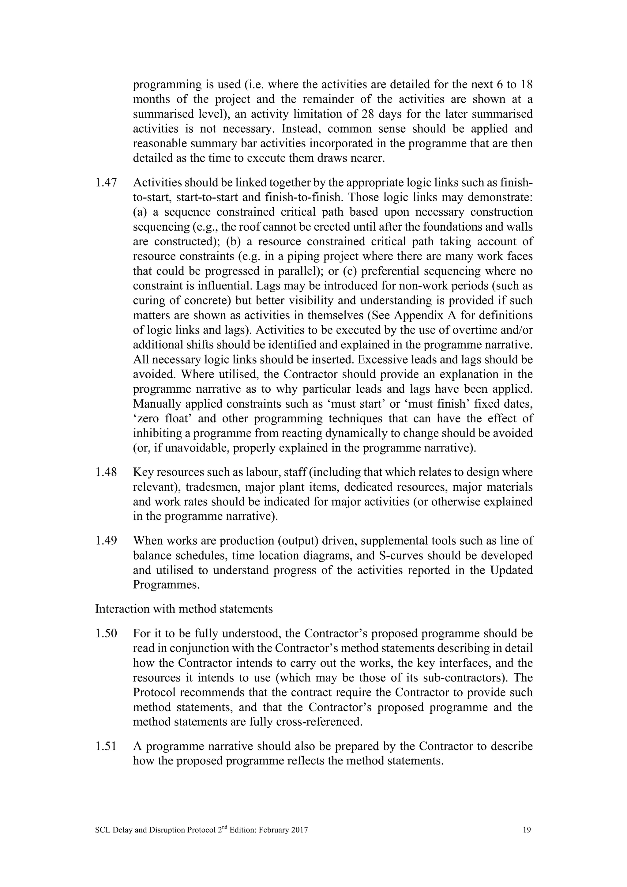 SCL Delay and Disruption Protocol 2nd
Edition: February 2017 19
programming is used (i.e. where the activities are detailed for the next 6 to 18
months of the project and the remainder of the activities are shown at a
summarised level), an activity limitation of 28 days for the later summarised
activities is not necessary. Instead, common sense should be applied and
reasonable summary bar activities incorporated in the programme that are then
detailed as the time to execute them draws nearer.
1.47 Activities should be linked together by the appropriate logic links such as finish-
to-start, start-to-start and finish-to-finish. Those logic links may demonstrate:
(a) a sequence constrained critical path based upon necessary construction
sequencing (e.g., the roof cannot be erected until after the foundations and walls
are constructed); (b) a resource constrained critical path taking account of
resource constraints (e.g. in a piping project where there are many work faces
that could be progressed in parallel); or (c) preferential sequencing where no
constraint is influential. Lags may be introduced for non-work periods (such as
curing of concrete) but better visibility and understanding is provided if such
matters are shown as activities in themselves (See Appendix A for definitions
of logic links and lags). Activities to be executed by the use of overtime and/or
additional shifts should be identified and explained in the programme narrative.
All necessary logic links should be inserted. Excessive leads and lags should be
avoided. Where utilised, the Contractor should provide an explanation in the
programme narrative as to why particular leads and lags have been applied.
Manually applied constraints such as ‘must start’ or ‘must finish’ fixed dates,
‘zero float’ and other programming techniques that can have the effect of
inhibiting a programme from reacting dynamically to change should be avoided
(or, if unavoidable, properly explained in the programme narrative).
1.48 Key resources such as labour, staff (including that which relates to design where
relevant), tradesmen, major plant items, dedicated resources, major materials
and work rates should be indicated for major activities (or otherwise explained
in the programme narrative).
1.49 When works are production (output) driven, supplemental tools such as line of
balance schedules, time location diagrams, and S-curves should be developed
and utilised to understand progress of the activities reported in the Updated
Programmes.
Interaction with method statements
1.50 For it to be fully understood, the Contractor’s proposed programme should be
read in conjunction with the Contractor’s method statements describing in detail
how the Contractor intends to carry out the works, the key interfaces, and the
resources it intends to use (which may be those of its sub-contractors). The
Protocol recommends that the contract require the Contractor to provide such
method statements, and that the Contractor’s proposed programme and the
method statements are fully cross-referenced.
1.51 A programme narrative should also be prepared by the Contractor to describe
how the proposed programme reflects the method statements.
 