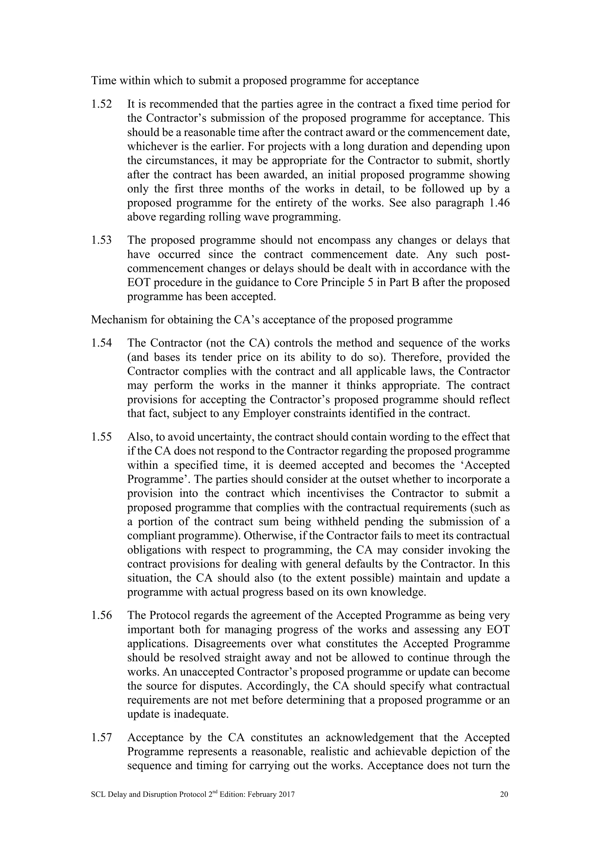 SCL Delay and Disruption Protocol 2nd
Edition: February 2017 20
Time within which to submit a proposed programme for acceptance
1.52 It is recommended that the parties agree in the contract a fixed time period for
the Contractor’s submission of the proposed programme for acceptance. This
should be a reasonable time after the contract award or the commencement date,
whichever is the earlier. For projects with a long duration and depending upon
the circumstances, it may be appropriate for the Contractor to submit, shortly
after the contract has been awarded, an initial proposed programme showing
only the first three months of the works in detail, to be followed up by a
proposed programme for the entirety of the works. See also paragraph 1.46
above regarding rolling wave programming.
1.53 The proposed programme should not encompass any changes or delays that
have occurred since the contract commencement date. Any such post-
commencement changes or delays should be dealt with in accordance with the
EOT procedure in the guidance to Core Principle 5 in Part B after the proposed
programme has been accepted.
Mechanism for obtaining the CA’s acceptance of the proposed programme
1.54 The Contractor (not the CA) controls the method and sequence of the works
(and bases its tender price on its ability to do so). Therefore, provided the
Contractor complies with the contract and all applicable laws, the Contractor
may perform the works in the manner it thinks appropriate. The contract
provisions for accepting the Contractor’s proposed programme should reflect
that fact, subject to any Employer constraints identified in the contract.
1.55 Also, to avoid uncertainty, the contract should contain wording to the effect that
if the CA does not respond to the Contractor regarding the proposed programme
within a specified time, it is deemed accepted and becomes the ‘Accepted
Programme’. The parties should consider at the outset whether to incorporate a
provision into the contract which incentivises the Contractor to submit a
proposed programme that complies with the contractual requirements (such as
a portion of the contract sum being withheld pending the submission of a
compliant programme). Otherwise, if the Contractor fails to meet its contractual
obligations with respect to programming, the CA may consider invoking the
contract provisions for dealing with general defaults by the Contractor. In this
situation, the CA should also (to the extent possible) maintain and update a
programme with actual progress based on its own knowledge.
1.56 The Protocol regards the agreement of the Accepted Programme as being very
important both for managing progress of the works and assessing any EOT
applications. Disagreements over what constitutes the Accepted Programme
should be resolved straight away and not be allowed to continue through the
works. An unaccepted Contractor’s proposed programme or update can become
the source for disputes. Accordingly, the CA should specify what contractual
requirements are not met before determining that a proposed programme or an
update is inadequate.
1.57 Acceptance by the CA constitutes an acknowledgement that the Accepted
Programme represents a reasonable, realistic and achievable depiction of the
sequence and timing for carrying out the works. Acceptance does not turn the
 