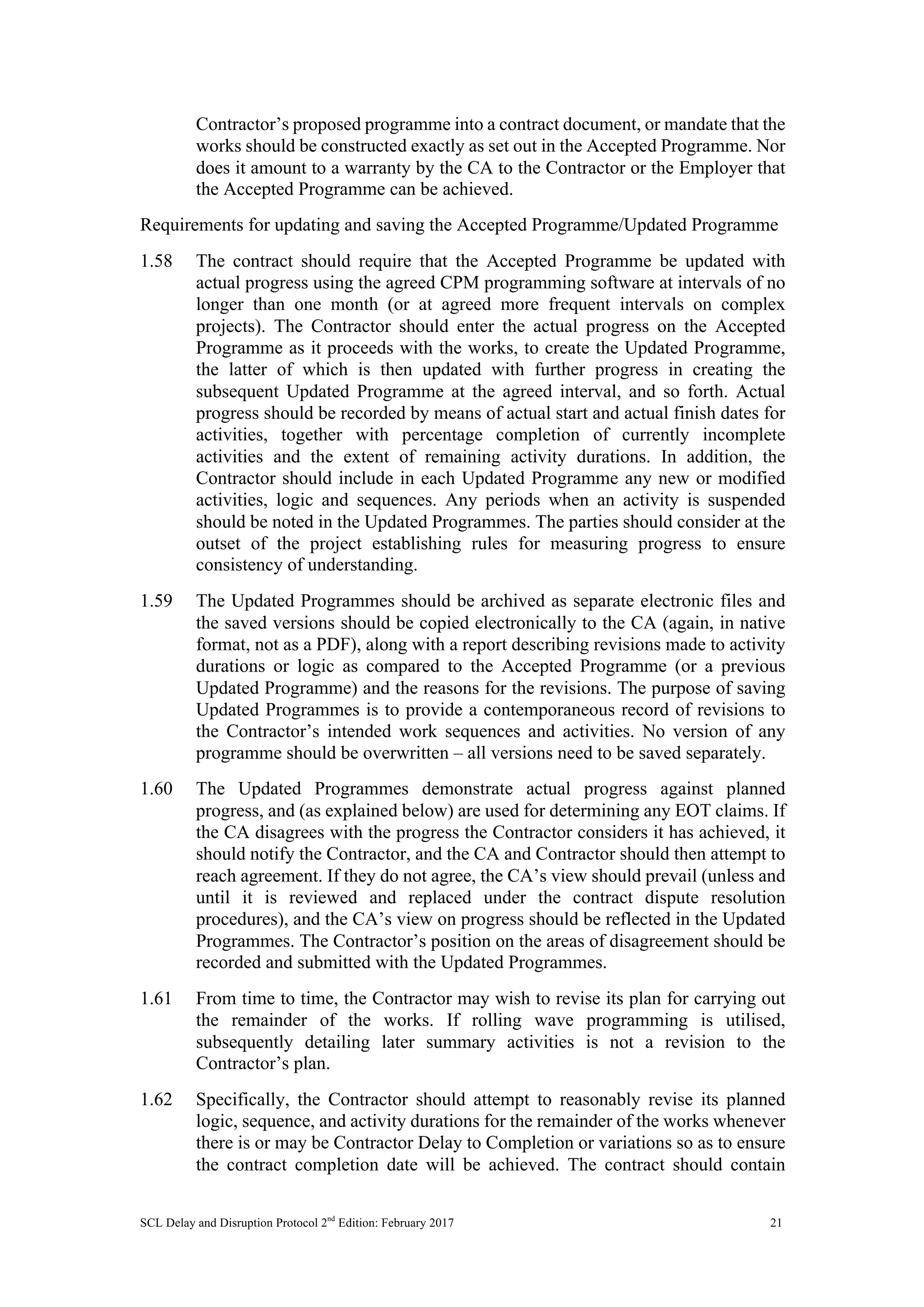 SCL Delay and Disruption Protocol 2nd
Edition: February 2017 21
Contractor’s proposed programme into a contract document, or mandate that the
works should be constructed exactly as set out in the Accepted Programme. Nor
does it amount to a warranty by the CA to the Contractor or the Employer that
the Accepted Programme can be achieved.
Requirements for updating and saving the Accepted Programme/Updated Programme
1.58 The contract should require that the Accepted Programme be updated with
actual progress using the agreed CPM programming software at intervals of no
longer than one month (or at agreed more frequent intervals on complex
projects). The Contractor should enter the actual progress on the Accepted
Programme as it proceeds with the works, to create the Updated Programme,
the latter of which is then updated with further progress in creating the
subsequent Updated Programme at the agreed interval, and so forth. Actual
progress should be recorded by means of actual start and actual finish dates for
activities, together with percentage completion of currently incomplete
activities and the extent of remaining activity durations. In addition, the
Contractor should include in each Updated Programme any new or modified
activities, logic and sequences. Any periods when an activity is suspended
should be noted in the Updated Programmes. The parties should consider at the
outset of the project establishing rules for measuring progress to ensure
consistency of understanding.
1.59 The Updated Programmes should be archived as separate electronic files and
the saved versions should be copied electronically to the CA (again, in native
format, not as a PDF), along with a report describing revisions made to activity
durations or logic as compared to the Accepted Programme (or a previous
Updated Programme) and the reasons for the revisions. The purpose of saving
Updated Programmes is to provide a contemporaneous record of revisions to
the Contractor’s intended work sequences and activities. No version of any
programme should be overwritten – all versions need to be saved separately.
1.60 The Updated Programmes demonstrate actual progress against planned
progress, and (as explained below) are used for determining any EOT claims. If
the CA disagrees with the progress the Contractor considers it has achieved, it
should notify the Contractor, and the CA and Contractor should then attempt to
reach agreement. If they do not agree, the CA’s view should prevail (unless and
until it is reviewed and replaced under the contract dispute resolution
procedures), and the CA’s view on progress should be reflected in the Updated
Programmes. The Contractor’s position on the areas of disagreement should be
recorded and submitted with the Updated Programmes.
1.61 From time to time, the Contractor may wish to revise its plan for carrying out
the remainder of the works. If rolling wave programming is utilised,
subsequently detailing later summary activities is not a revision to the
Contractor’s plan.
1.62 Specifically, the Contractor should attempt to reasonably revise its planned
logic, sequence, and activity durations for the remainder of the works whenever
there is or may be Contractor Delay to Completion or variations so as to ensure
the contract completion date will be achieved. The contract should contain
 