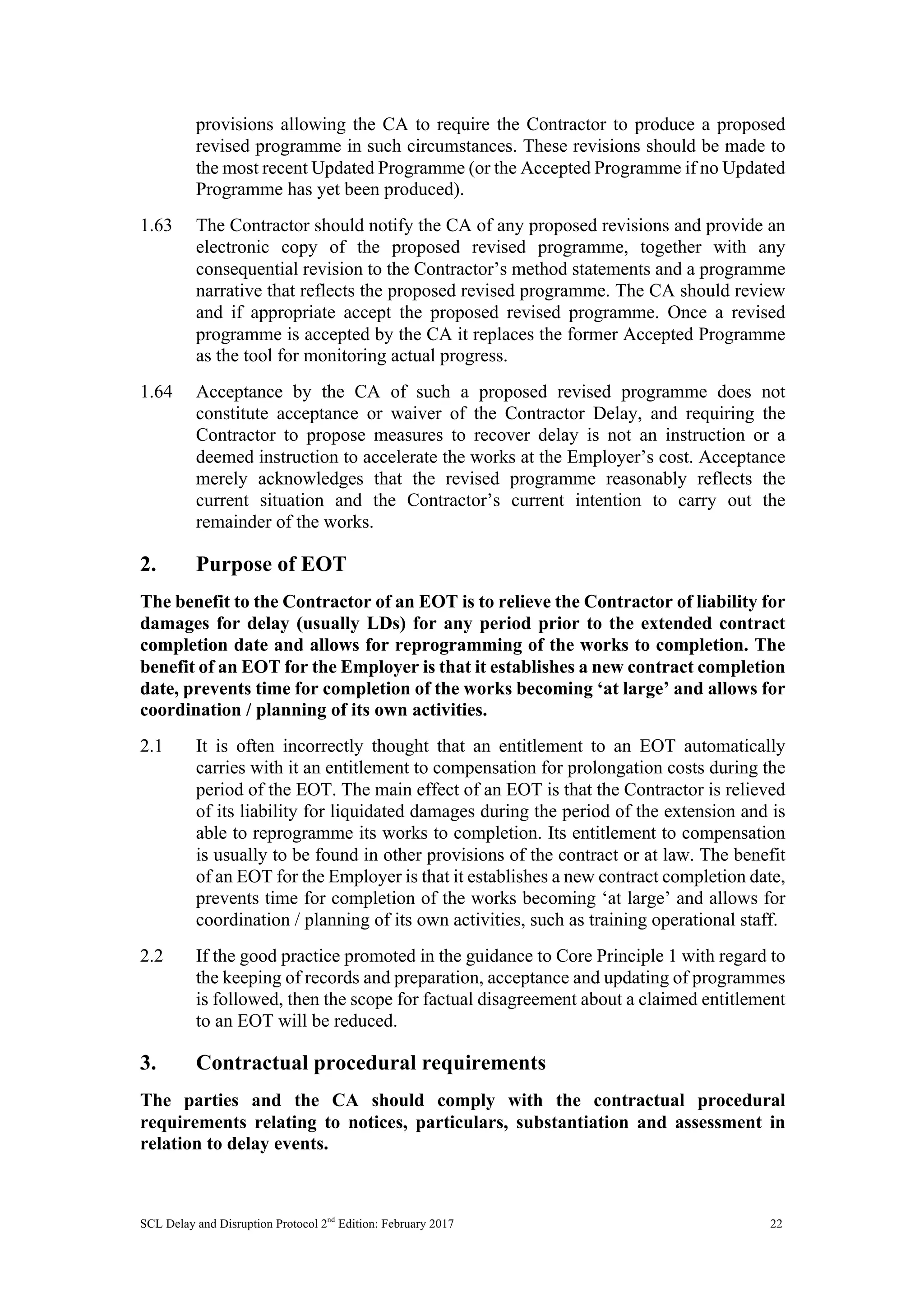 SCL Delay and Disruption Protocol 2nd
Edition: February 2017 22
provisions allowing the CA to require the Contractor to produce a proposed
revised programme in such circumstances. These revisions should be made to
the most recent Updated Programme (or the Accepted Programme if no Updated
Programme has yet been produced).
1.63 The Contractor should notify the CA of any proposed revisions and provide an
electronic copy of the proposed revised programme, together with any
consequential revision to the Contractor’s method statements and a programme
narrative that reflects the proposed revised programme. The CA should review
and if appropriate accept the proposed revised programme. Once a revised
programme is accepted by the CA it replaces the former Accepted Programme
as the tool for monitoring actual progress.
1.64 Acceptance by the CA of such a proposed revised programme does not
constitute acceptance or waiver of the Contractor Delay, and requiring the
Contractor to propose measures to recover delay is not an instruction or a
deemed instruction to accelerate the works at the Employer’s cost. Acceptance
merely acknowledges that the revised programme reasonably reflects the
current situation and the Contractor’s current intention to carry out the
remainder of the works.
2. Purpose of EOT
The benefit to the Contractor of an EOT is to relieve the Contractor of liability for
damages for delay (usually LDs) for any period prior to the extended contract
completion date and allows for reprogramming of the works to completion. The
benefit of an EOT for the Employer is that it establishes a new contract completion
date, prevents time for completion of the works becoming ‘at large’ and allows for
coordination / planning of its own activities.
2.1 It is often incorrectly thought that an entitlement to an EOT automatically
carries with it an entitlement to compensation for prolongation costs during the
period of the EOT. The main effect of an EOT is that the Contractor is relieved
of its liability for liquidated damages during the period of the extension and is
able to reprogramme its works to completion. Its entitlement to compensation
is usually to be found in other provisions of the contract or at law. The benefit
of an EOT for the Employer is that it establishes a new contract completion date,
prevents time for completion of the works becoming ‘at large’ and allows for
coordination / planning of its own activities, such as training operational staff.
2.2 If the good practice promoted in the guidance to Core Principle 1 with regard to
the keeping of records and preparation, acceptance and updating of programmes
is followed, then the scope for factual disagreement about a claimed entitlement
to an EOT will be reduced.
3. Contractual procedural requirements
The parties and the CA should comply with the contractual procedural
requirements relating to notices, particulars, substantiation and assessment in
relation to delay events.
 