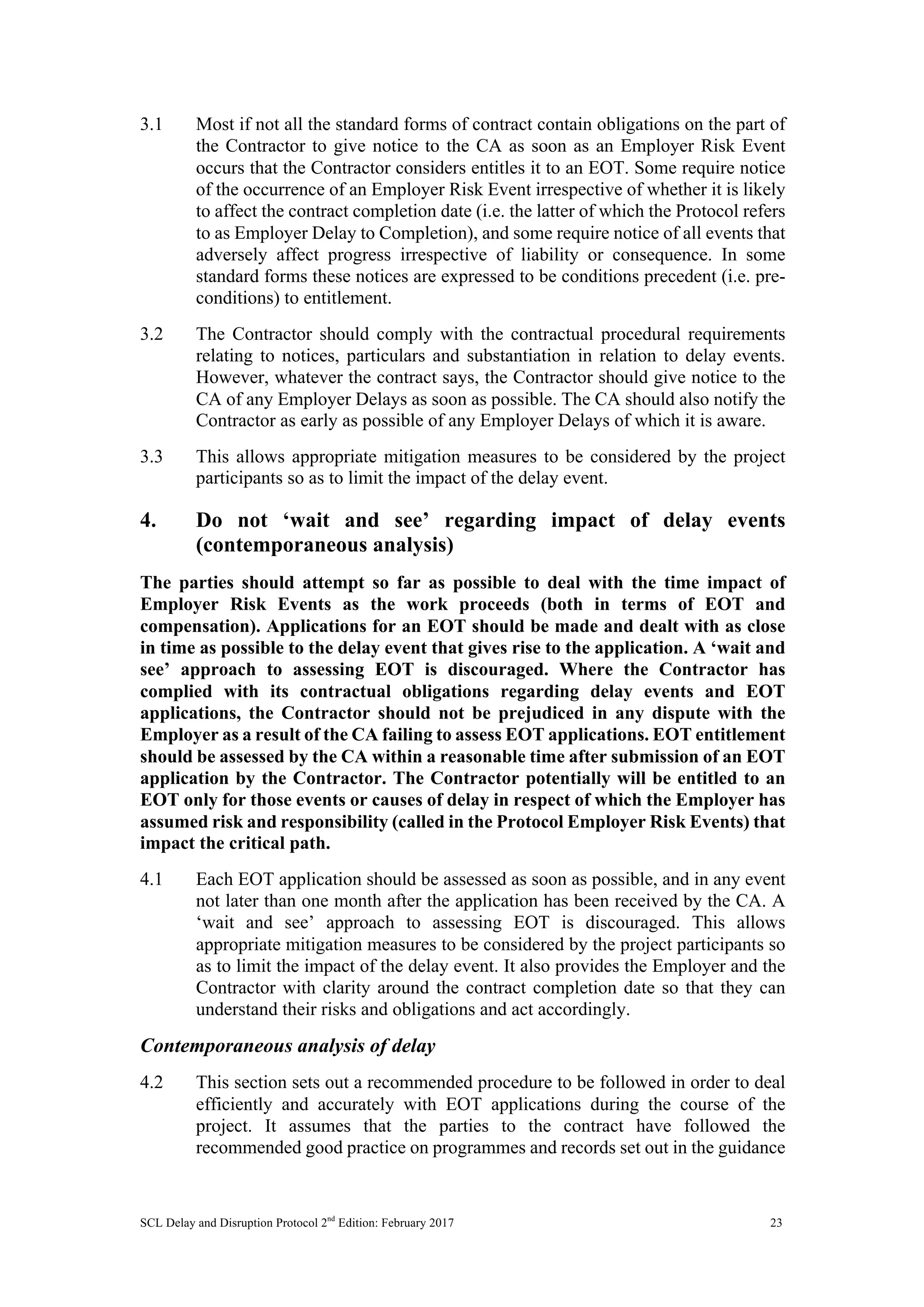 SCL Delay and Disruption Protocol 2nd
Edition: February 2017 23
3.1 Most if not all the standard forms of contract contain obligations on the part of
the Contractor to give notice to the CA as soon as an Employer Risk Event
occurs that the Contractor considers entitles it to an EOT. Some require notice
of the occurrence of an Employer Risk Event irrespective of whether it is likely
to affect the contract completion date (i.e. the latter of which the Protocol refers
to as Employer Delay to Completion), and some require notice of all events that
adversely affect progress irrespective of liability or consequence. In some
standard forms these notices are expressed to be conditions precedent (i.e. pre-
conditions) to entitlement.
3.2 The Contractor should comply with the contractual procedural requirements
relating to notices, particulars and substantiation in relation to delay events.
However, whatever the contract says, the Contractor should give notice to the
CA of any Employer Delays as soon as possible. The CA should also notify the
Contractor as early as possible of any Employer Delays of which it is aware.
3.3 This allows appropriate mitigation measures to be considered by the project
participants so as to limit the impact of the delay event.
4. Do not ‘wait and see’ regarding impact of delay events
(contemporaneous analysis)
The parties should attempt so far as possible to deal with the time impact of
Employer Risk Events as the work proceeds (both in terms of EOT and
compensation). Applications for an EOT should be made and dealt with as close
in time as possible to the delay event that gives rise to the application. A ‘wait and
see’ approach to assessing EOT is discouraged. Where the Contractor has
complied with its contractual obligations regarding delay events and EOT
applications, the Contractor should not be prejudiced in any dispute with the
Employer as a result of the CA failing to assess EOT applications. EOT entitlement
should be assessed by the CA within a reasonable time after submission of an EOT
application by the Contractor. The Contractor potentially will be entitled to an
EOT only for those events or causes of delay in respect of which the Employer has
assumed risk and responsibility (called in the Protocol Employer Risk Events) that
impact the critical path.
4.1 Each EOT application should be assessed as soon as possible, and in any event
not later than one month after the application has been received by the CA. A
‘wait and see’ approach to assessing EOT is discouraged. This allows
appropriate mitigation measures to be considered by the project participants so
as to limit the impact of the delay event. It also provides the Employer and the
Contractor with clarity around the contract completion date so that they can
understand their risks and obligations and act accordingly.
Contemporaneous analysis of delay
4.2 This section sets out a recommended procedure to be followed in order to deal
efficiently and accurately with EOT applications during the course of the
project. It assumes that the parties to the contract have followed the
recommended good practice on programmes and records set out in the guidance
 