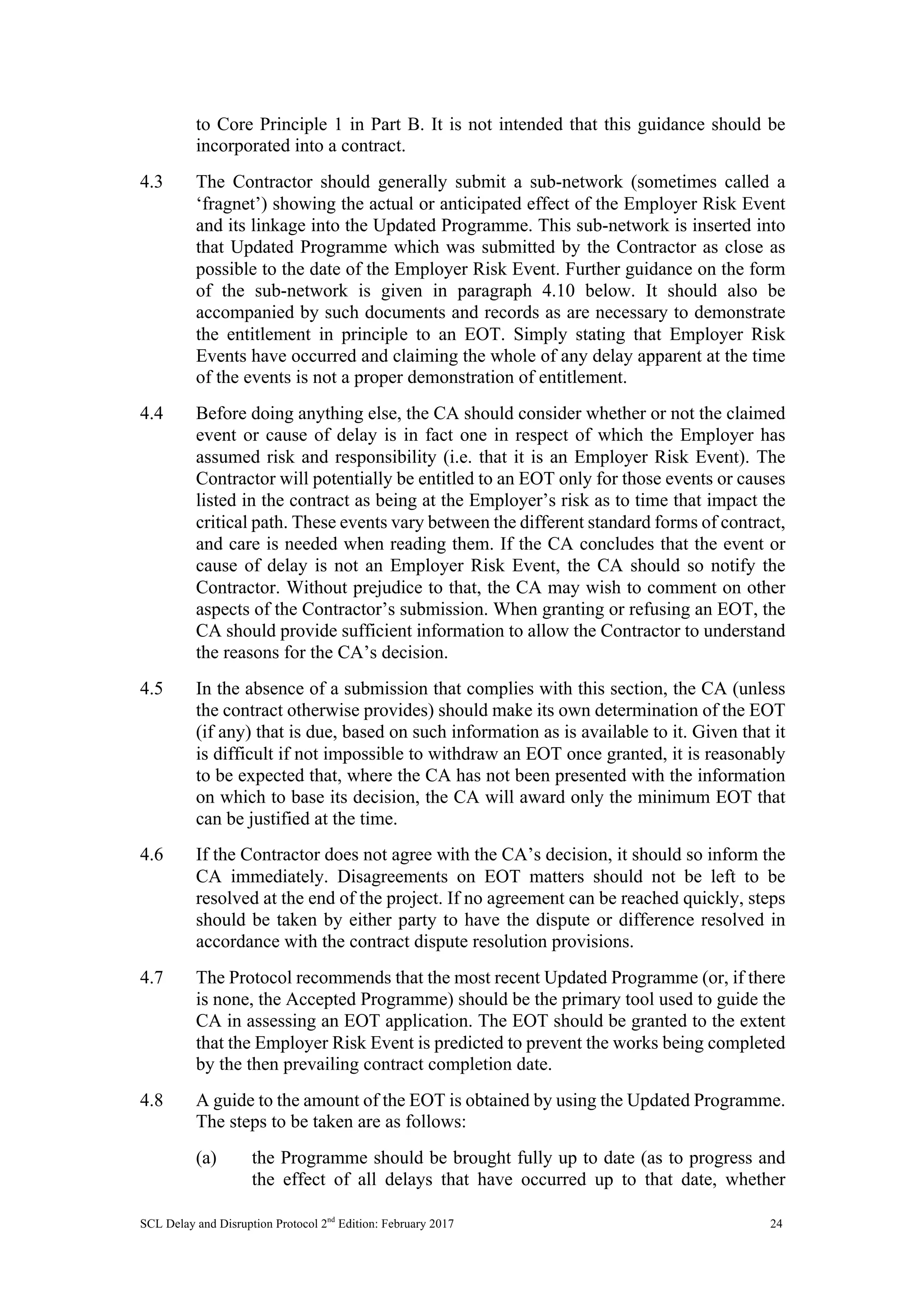 SCL Delay and Disruption Protocol 2nd
Edition: February 2017 24
to Core Principle 1 in Part B. It is not intended that this guidance should be
incorporated into a contract.
4.3 The Contractor should generally submit a sub-network (sometimes called a
‘fragnet’) showing the actual or anticipated effect of the Employer Risk Event
and its linkage into the Updated Programme. This sub-network is inserted into
that Updated Programme which was submitted by the Contractor as close as
possible to the date of the Employer Risk Event. Further guidance on the form
of the sub-network is given in paragraph 4.10 below. It should also be
accompanied by such documents and records as are necessary to demonstrate
the entitlement in principle to an EOT. Simply stating that Employer Risk
Events have occurred and claiming the whole of any delay apparent at the time
of the events is not a proper demonstration of entitlement.
4.4 Before doing anything else, the CA should consider whether or not the claimed
event or cause of delay is in fact one in respect of which the Employer has
assumed risk and responsibility (i.e. that it is an Employer Risk Event). The
Contractor will potentially be entitled to an EOT only for those events or causes
listed in the contract as being at the Employer’s risk as to time that impact the
critical path. These events vary between the different standard forms of contract,
and care is needed when reading them. If the CA concludes that the event or
cause of delay is not an Employer Risk Event, the CA should so notify the
Contractor. Without prejudice to that, the CA may wish to comment on other
aspects of the Contractor’s submission. When granting or refusing an EOT, the
CA should provide sufficient information to allow the Contractor to understand
the reasons for the CA’s decision.
4.5 In the absence of a submission that complies with this section, the CA (unless
the contract otherwise provides) should make its own determination of the EOT
(if any) that is due, based on such information as is available to it. Given that it
is difficult if not impossible to withdraw an EOT once granted, it is reasonably
to be expected that, where the CA has not been presented with the information
on which to base its decision, the CA will award only the minimum EOT that
can be justified at the time.
4.6 If the Contractor does not agree with the CA’s decision, it should so inform the
CA immediately. Disagreements on EOT matters should not be left to be
resolved at the end of the project. If no agreement can be reached quickly, steps
should be taken by either party to have the dispute or difference resolved in
accordance with the contract dispute resolution provisions.
4.7 The Protocol recommends that the most recent Updated Programme (or, if there
is none, the Accepted Programme) should be the primary tool used to guide the
CA in assessing an EOT application. The EOT should be granted to the extent
that the Employer Risk Event is predicted to prevent the works being completed
by the then prevailing contract completion date.
4.8 A guide to the amount of the EOT is obtained by using the Updated Programme.
The steps to be taken are as follows:
(a) the Programme should be brought fully up to date (as to progress and
the effect of all delays that have occurred up to that date, whether
 