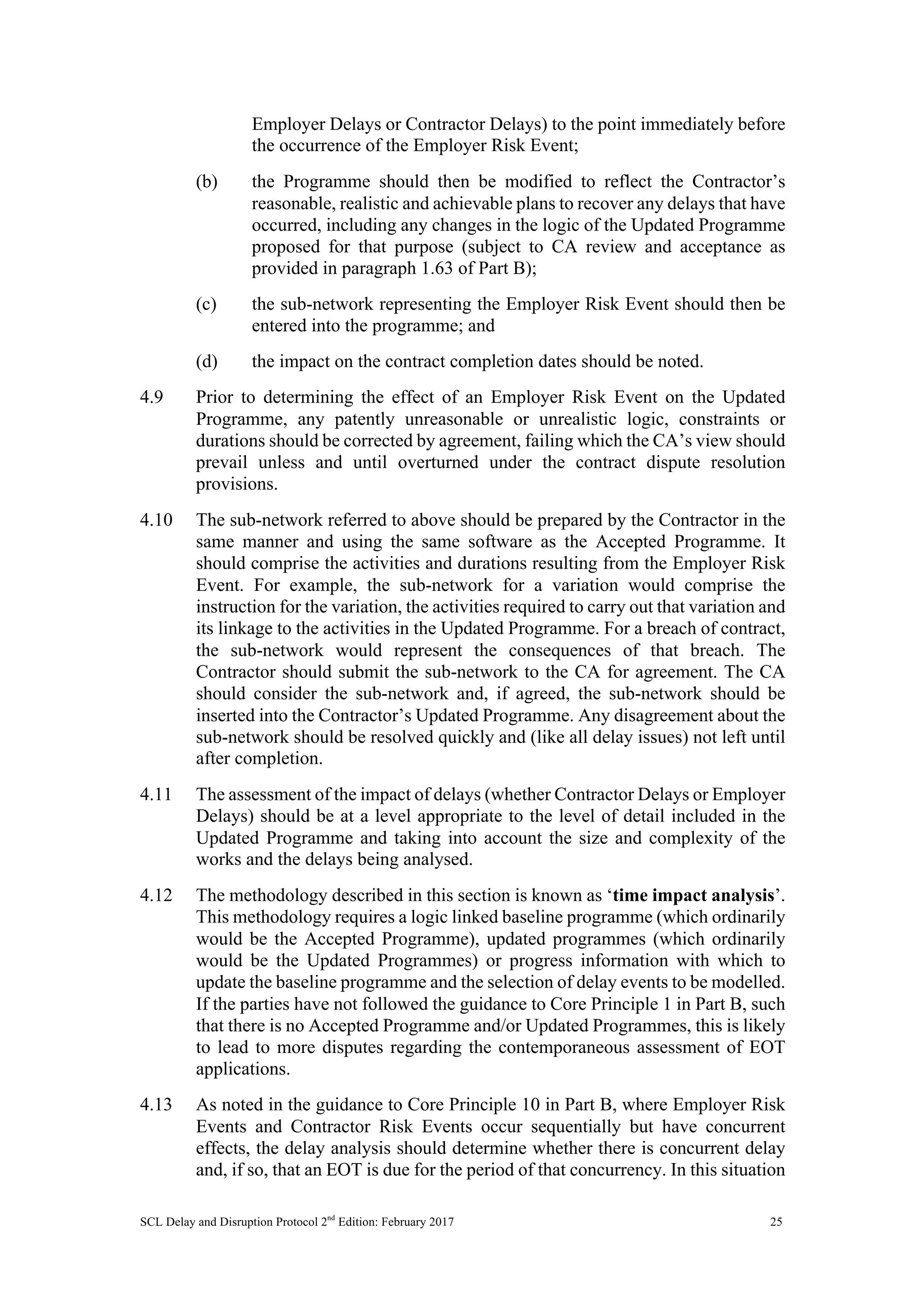 SCL Delay and Disruption Protocol 2nd
Edition: February 2017 25
Employer Delays or Contractor Delays) to the point immediately before
the occurrence of the Employer Risk Event;
(b) the Programme should then be modified to reflect the Contractor’s
reasonable, realistic and achievable plans to recover any delays that have
occurred, including any changes in the logic of the Updated Programme
proposed for that purpose (subject to CA review and acceptance as
provided in paragraph 1.63 of Part B);
(c) the sub-network representing the Employer Risk Event should then be
entered into the programme; and
(d) the impact on the contract completion dates should be noted.
4.9 Prior to determining the effect of an Employer Risk Event on the Updated
Programme, any patently unreasonable or unrealistic logic, constraints or
durations should be corrected by agreement, failing which the CA’s view should
prevail unless and until overturned under the contract dispute resolution
provisions.
4.10 The sub-network referred to above should be prepared by the Contractor in the
same manner and using the same software as the Accepted Programme. It
should comprise the activities and durations resulting from the Employer Risk
Event. For example, the sub-network for a variation would comprise the
instruction for the variation, the activities required to carry out that variation and
its linkage to the activities in the Updated Programme. For a breach of contract,
the sub-network would represent the consequences of that breach. The
Contractor should submit the sub-network to the CA for agreement. The CA
should consider the sub-network and, if agreed, the sub-network should be
inserted into the Contractor’s Updated Programme. Any disagreement about the
sub-network should be resolved quickly and (like all delay issues) not left until
after completion.
4.11 The assessment of the impact of delays (whether Contractor Delays or Employer
Delays) should be at a level appropriate to the level of detail included in the
Updated Programme and taking into account the size and complexity of the
works and the delays being analysed.
4.12 The methodology described in this section is known as ‘time impact analysis’.
This methodology requires a logic linked baseline programme (which ordinarily
would be the Accepted Programme), updated programmes (which ordinarily
would be the Updated Programmes) or progress information with which to
update the baseline programme and the selection of delay events to be modelled.
If the parties have not followed the guidance to Core Principle 1 in Part B, such
that there is no Accepted Programme and/or Updated Programmes, this is likely
to lead to more disputes regarding the contemporaneous assessment of EOT
applications.
4.13 As noted in the guidance to Core Principle 10 in Part B, where Employer Risk
Events and Contractor Risk Events occur sequentially but have concurrent
effects, the delay analysis should determine whether there is concurrent delay
and, if so, that an EOT is due for the period of that concurrency. In this situation
 