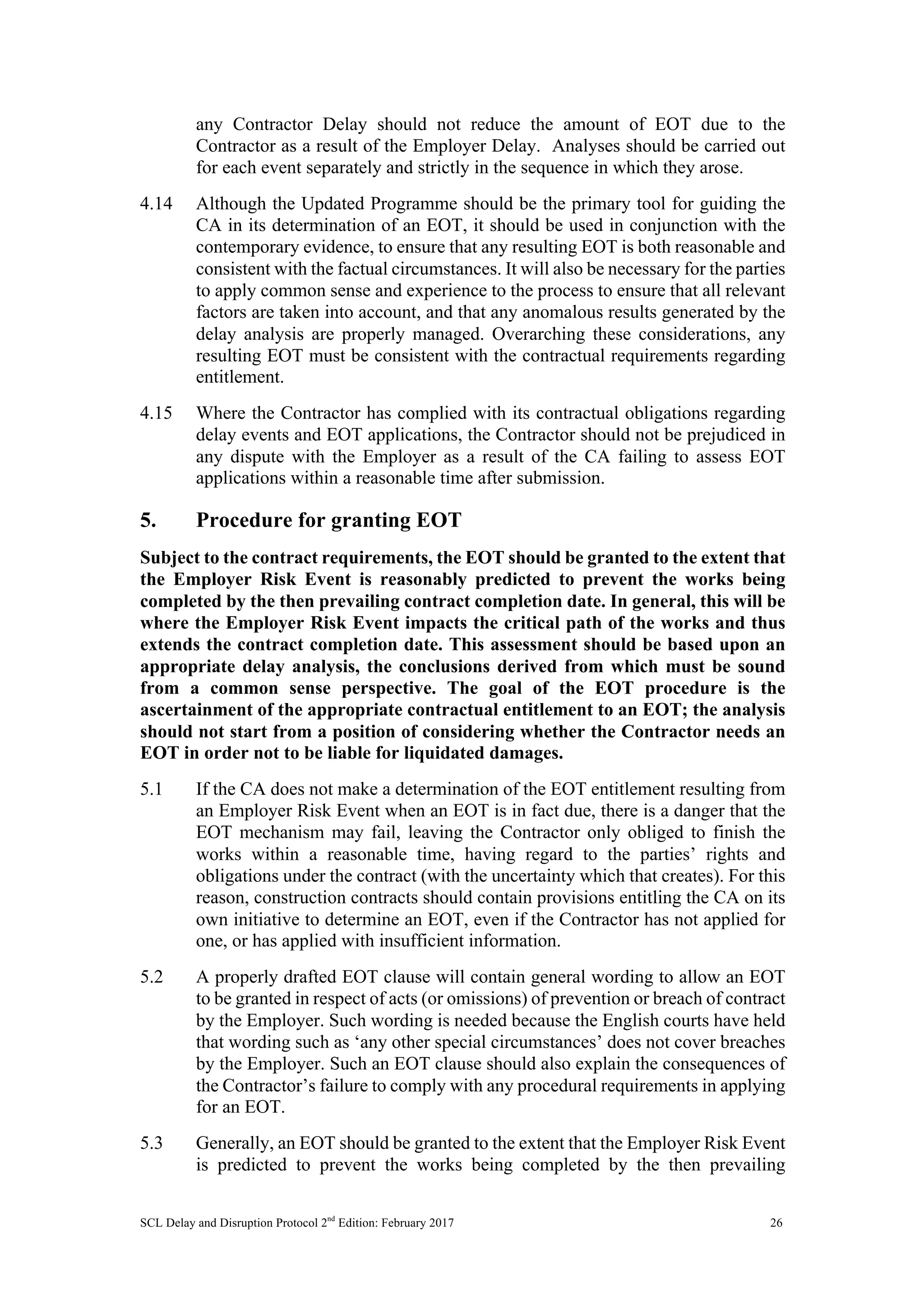 SCL Delay and Disruption Protocol 2nd
Edition: February 2017 26
any Contractor Delay should not reduce the amount of EOT due to the
Contractor as a result of the Employer Delay. Analyses should be carried out
for each event separately and strictly in the sequence in which they arose.
4.14 Although the Updated Programme should be the primary tool for guiding the
CA in its determination of an EOT, it should be used in conjunction with the
contemporary evidence, to ensure that any resulting EOT is both reasonable and
consistent with the factual circumstances. It will also be necessary for the parties
to apply common sense and experience to the process to ensure that all relevant
factors are taken into account, and that any anomalous results generated by the
delay analysis are properly managed. Overarching these considerations, any
resulting EOT must be consistent with the contractual requirements regarding
entitlement.
4.15 Where the Contractor has complied with its contractual obligations regarding
delay events and EOT applications, the Contractor should not be prejudiced in
any dispute with the Employer as a result of the CA failing to assess EOT
applications within a reasonable time after submission.
5. Procedure for granting EOT
Subject to the contract requirements, the EOT should be granted to the extent that
the Employer Risk Event is reasonably predicted to prevent the works being
completed by the then prevailing contract completion date. In general, this will be
where the Employer Risk Event impacts the critical path of the works and thus
extends the contract completion date. This assessment should be based upon an
appropriate delay analysis, the conclusions derived from which must be sound
from a common sense perspective. The goal of the EOT procedure is the
ascertainment of the appropriate contractual entitlement to an EOT; the analysis
should not start from a position of considering whether the Contractor needs an
EOT in order not to be liable for liquidated damages.
5.1 If the CA does not make a determination of the EOT entitlement resulting from
an Employer Risk Event when an EOT is in fact due, there is a danger that the
EOT mechanism may fail, leaving the Contractor only obliged to finish the
works within a reasonable time, having regard to the parties’ rights and
obligations under the contract (with the uncertainty which that creates). For this
reason, construction contracts should contain provisions entitling the CA on its
own initiative to determine an EOT, even if the Contractor has not applied for
one, or has applied with insufficient information.
5.2 A properly drafted EOT clause will contain general wording to allow an EOT
to be granted in respect of acts (or omissions) of prevention or breach of contract
by the Employer. Such wording is needed because the English courts have held
that wording such as ‘any other special circumstances’ does not cover breaches
by the Employer. Such an EOT clause should also explain the consequences of
the Contractor’s failure to comply with any procedural requirements in applying
for an EOT.
5.3 Generally, an EOT should be granted to the extent that the Employer Risk Event
is predicted to prevent the works being completed by the then prevailing
 