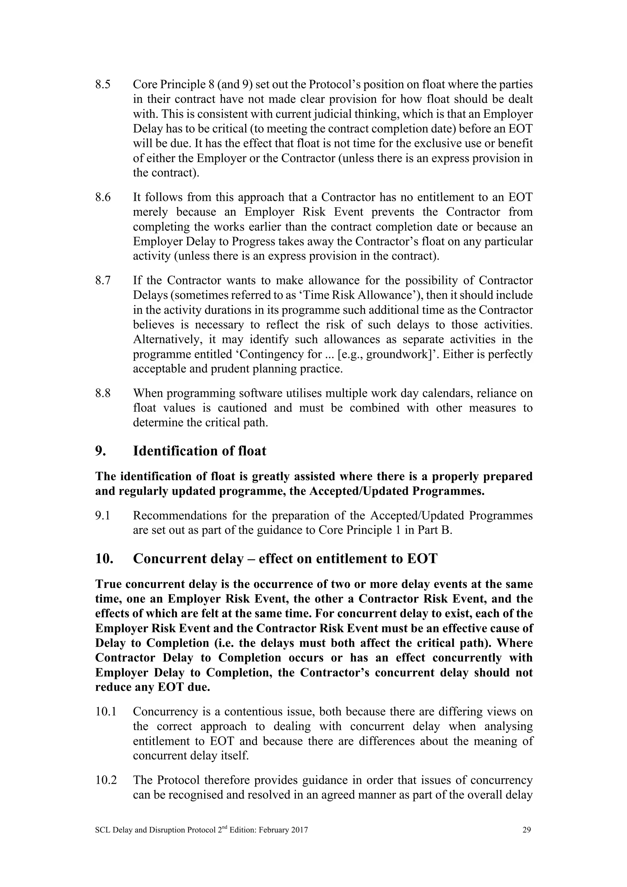 SCL Delay and Disruption Protocol 2nd
Edition: February 2017 29
8.5 Core Principle 8 (and 9) set out the Protocol’s position on float where the parties
in their contract have not made clear provision for how float should be dealt
with. This is consistent with current judicial thinking, which is that an Employer
Delay has to be critical (to meeting the contract completion date) before an EOT
will be due. It has the effect that float is not time for the exclusive use or benefit
of either the Employer or the Contractor (unless there is an express provision in
the contract).
8.6 It follows from this approach that a Contractor has no entitlement to an EOT
merely because an Employer Risk Event prevents the Contractor from
completing the works earlier than the contract completion date or because an
Employer Delay to Progress takes away the Contractor’s float on any particular
activity (unless there is an express provision in the contract).
8.7 If the Contractor wants to make allowance for the possibility of Contractor
Delays (sometimes referred to as ‘Time Risk Allowance’), then it should include
in the activity durations in its programme such additional time as the Contractor
believes is necessary to reflect the risk of such delays to those activities.
Alternatively, it may identify such allowances as separate activities in the
programme entitled ‘Contingency for ... [e.g., groundwork]’. Either is perfectly
acceptable and prudent planning practice.
8.8 When programming software utilises multiple work day calendars, reliance on
float values is cautioned and must be combined with other measures to
determine the critical path.
9. Identification of float
The identification of float is greatly assisted where there is a properly prepared
and regularly updated programme, the Accepted/Updated Programmes.
9.1 Recommendations for the preparation of the Accepted/Updated Programmes
are set out as part of the guidance to Core Principle 1 in Part B.
10. Concurrent delay – effect on entitlement to EOT
True concurrent delay is the occurrence of two or more delay events at the same
time, one an Employer Risk Event, the other a Contractor Risk Event, and the
effects of which are felt at the same time. For concurrent delay to exist, each of the
Employer Risk Event and the Contractor Risk Event must be an effective cause of
Delay to Completion (i.e. the delays must both affect the critical path). Where
Contractor Delay to Completion occurs or has an effect concurrently with
Employer Delay to Completion, the Contractor’s concurrent delay should not
reduce any EOT due.
10.1 Concurrency is a contentious issue, both because there are differing views on
the correct approach to dealing with concurrent delay when analysing
entitlement to EOT and because there are differences about the meaning of
concurrent delay itself.
10.2 The Protocol therefore provides guidance in order that issues of concurrency
can be recognised and resolved in an agreed manner as part of the overall delay
 