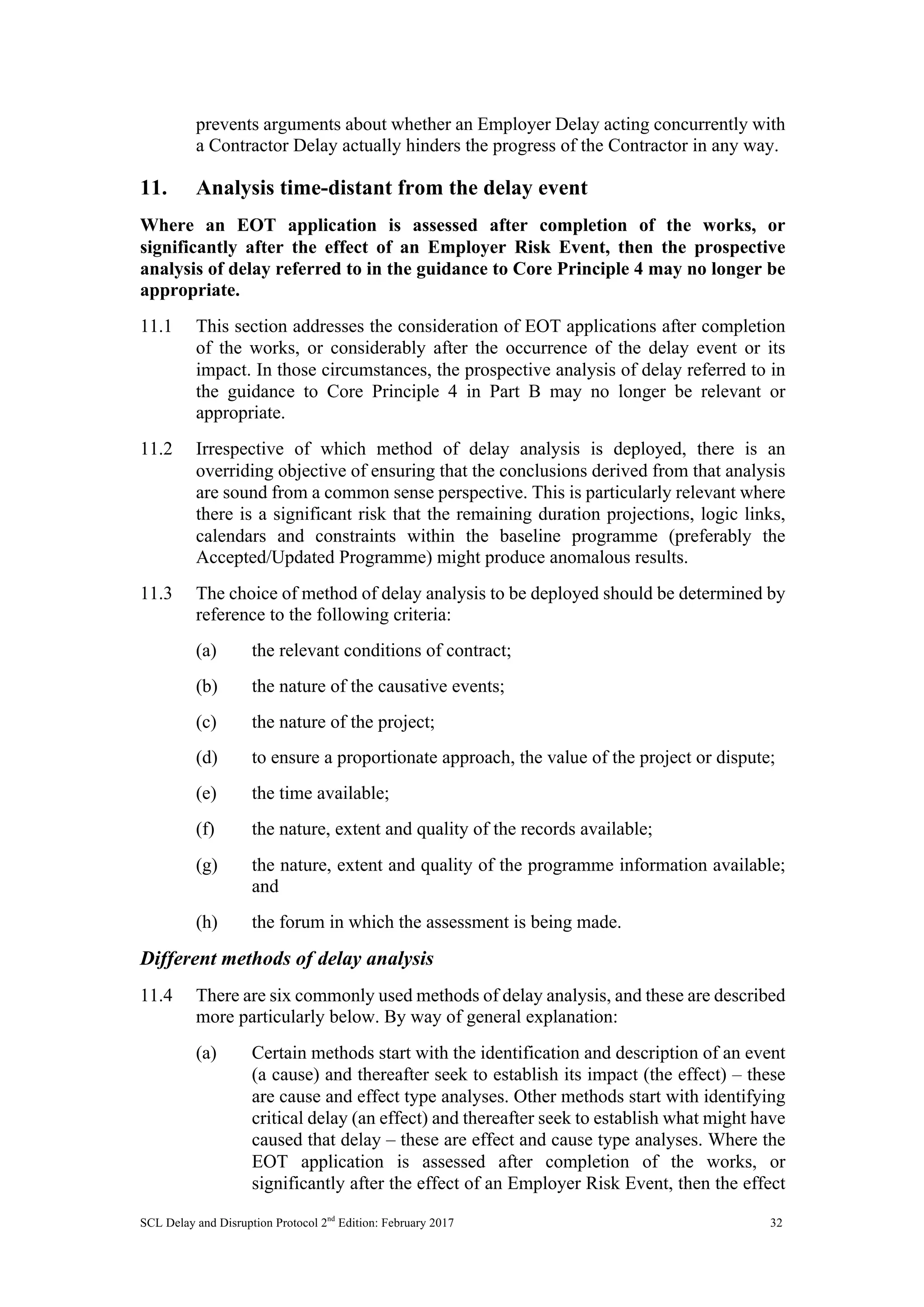 SCL Delay and Disruption Protocol 2nd
Edition: February 2017 32
prevents arguments about whether an Employer Delay acting concurrently with
a Contractor Delay actually hinders the progress of the Contractor in any way.
11. Analysis time-distant from the delay event
Where an EOT application is assessed after completion of the works, or
significantly after the effect of an Employer Risk Event, then the prospective
analysis of delay referred to in the guidance to Core Principle 4 may no longer be
appropriate.
11.1 This section addresses the consideration of EOT applications after completion
of the works, or considerably after the occurrence of the delay event or its
impact. In those circumstances, the prospective analysis of delay referred to in
the guidance to Core Principle 4 in Part B may no longer be relevant or
appropriate.
11.2 Irrespective of which method of delay analysis is deployed, there is an
overriding objective of ensuring that the conclusions derived from that analysis
are sound from a common sense perspective. This is particularly relevant where
there is a significant risk that the remaining duration projections, logic links,
calendars and constraints within the baseline programme (preferably the
Accepted/Updated Programme) might produce anomalous results.
11.3 The choice of method of delay analysis to be deployed should be determined by
reference to the following criteria:
(a) the relevant conditions of contract;
(b) the nature of the causative events;
(c) the nature of the project;
(d) to ensure a proportionate approach, the value of the project or dispute;
(e) the time available;
(f) the nature, extent and quality of the records available;
(g) the nature, extent and quality of the programme information available;
and
(h) the forum in which the assessment is being made.
Different methods of delay analysis
11.4 There are six commonly used methods of delay analysis, and these are described
more particularly below. By way of general explanation:
(a) Certain methods start with the identification and description of an event
(a cause) and thereafter seek to establish its impact (the effect) – these
are cause and effect type analyses. Other methods start with identifying
critical delay (an effect) and thereafter seek to establish what might have
caused that delay – these are effect and cause type analyses. Where the
EOT application is assessed after completion of the works, or
significantly after the effect of an Employer Risk Event, then the effect
 