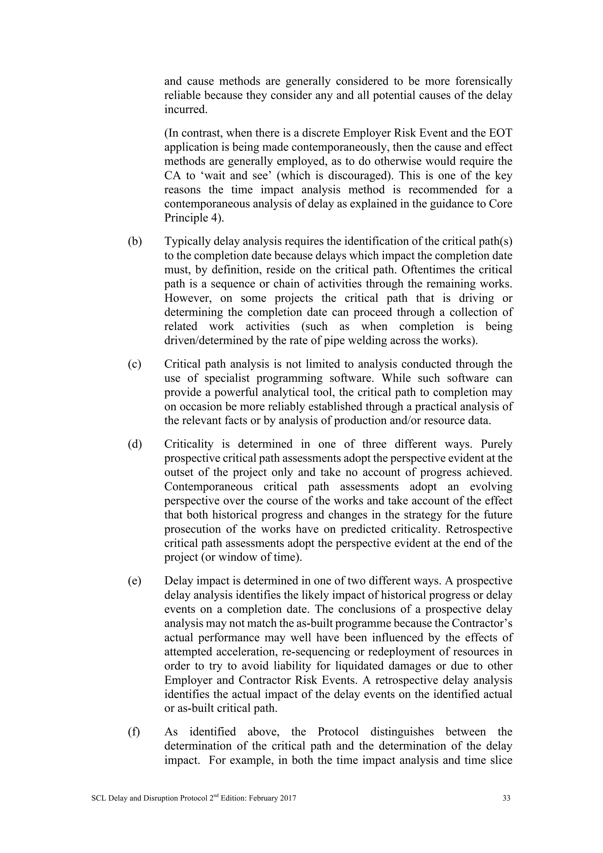 SCL Delay and Disruption Protocol 2nd
Edition: February 2017 33
and cause methods are generally considered to be more forensically
reliable because they consider any and all potential causes of the delay
incurred.
(In contrast, when there is a discrete Employer Risk Event and the EOT
application is being made contemporaneously, then the cause and effect
methods are generally employed, as to do otherwise would require the
CA to ‘wait and see’ (which is discouraged). This is one of the key
reasons the time impact analysis method is recommended for a
contemporaneous analysis of delay as explained in the guidance to Core
Principle 4).
(b) Typically delay analysis requires the identification of the critical path(s)
to the completion date because delays which impact the completion date
must, by definition, reside on the critical path. Oftentimes the critical
path is a sequence or chain of activities through the remaining works.
However, on some projects the critical path that is driving or
determining the completion date can proceed through a collection of
related work activities (such as when completion is being
driven/determined by the rate of pipe welding across the works).
(c) Critical path analysis is not limited to analysis conducted through the
use of specialist programming software. While such software can
provide a powerful analytical tool, the critical path to completion may
on occasion be more reliably established through a practical analysis of
the relevant facts or by analysis of production and/or resource data.
(d) Criticality is determined in one of three different ways. Purely
prospective critical path assessments adopt the perspective evident at the
outset of the project only and take no account of progress achieved.
Contemporaneous critical path assessments adopt an evolving
perspective over the course of the works and take account of the effect
that both historical progress and changes in the strategy for the future
prosecution of the works have on predicted criticality. Retrospective
critical path assessments adopt the perspective evident at the end of the
project (or window of time).
(e) Delay impact is determined in one of two different ways. A prospective
delay analysis identifies the likely impact of historical progress or delay
events on a completion date. The conclusions of a prospective delay
analysis may not match the as-built programme because the Contractor’s
actual performance may well have been influenced by the effects of
attempted acceleration, re-sequencing or redeployment of resources in
order to try to avoid liability for liquidated damages or due to other
Employer and Contractor Risk Events. A retrospective delay analysis
identifies the actual impact of the delay events on the identified actual
or as-built critical path.
(f) As identified above, the Protocol distinguishes between the
determination of the critical path and the determination of the delay
impact. For example, in both the time impact analysis and time slice
 