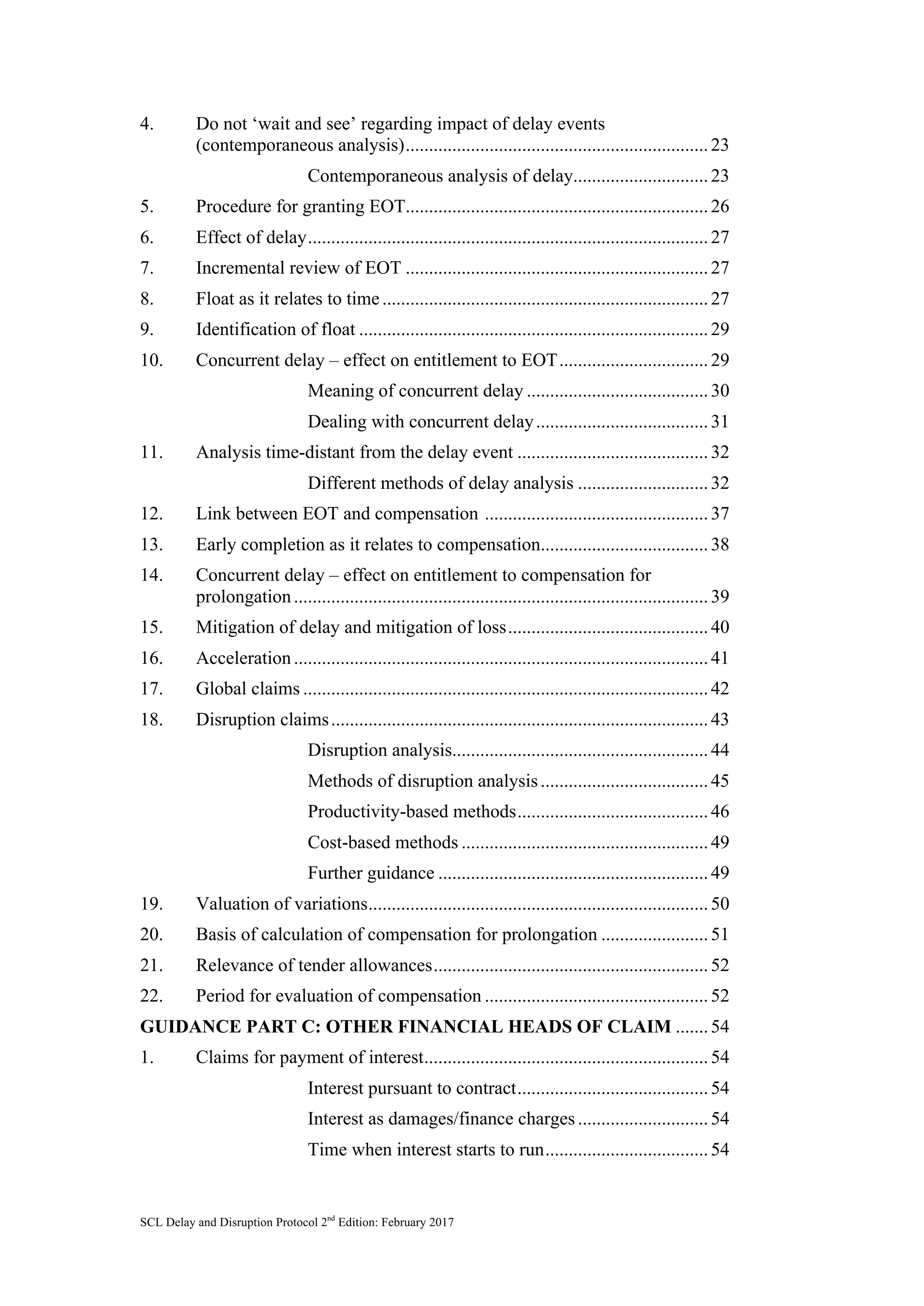 SCL Delay and Disruption Protocol 2nd
Edition: February 2017
4. Do not ‘wait and see’ regarding impact of delay events
(contemporaneous analysis).................................................................23	
Contemporaneous analysis of delay.............................23	
5. Procedure for granting EOT.................................................................26	
6. Effect of delay......................................................................................27	
7. Incremental review of EOT .................................................................27	
8. Float as it relates to time......................................................................27	
9. Identification of float ...........................................................................29	
10. Concurrent delay – effect on entitlement to EOT................................29	
Meaning of concurrent delay .......................................30	
Dealing with concurrent delay.....................................31	
11. Analysis time-distant from the delay event .........................................32	
Different methods of delay analysis ............................32	
12. Link between EOT and compensation ................................................37	
13. Early completion as it relates to compensation....................................38	
14. Concurrent delay – effect on entitlement to compensation for
prolongation.........................................................................................39	
15. Mitigation of delay and mitigation of loss...........................................40	
16. Acceleration.........................................................................................41	
17. Global claims .......................................................................................42	
18. Disruption claims.................................................................................43	
Disruption analysis.......................................................44	
Methods of disruption analysis....................................45	
Productivity-based methods.........................................46	
Cost-based methods .....................................................49	
Further guidance ..........................................................49	
19. Valuation of variations.........................................................................50	
20. Basis of calculation of compensation for prolongation .......................51	
21. Relevance of tender allowances...........................................................52	
22. Period for evaluation of compensation ................................................52	
GUIDANCE PART C: OTHER FINANCIAL HEADS OF CLAIM .......54	
1. Claims for payment of interest.............................................................54	
Interest pursuant to contract.........................................54	
Interest as damages/finance charges............................54	
Time when interest starts to run...................................54	
 