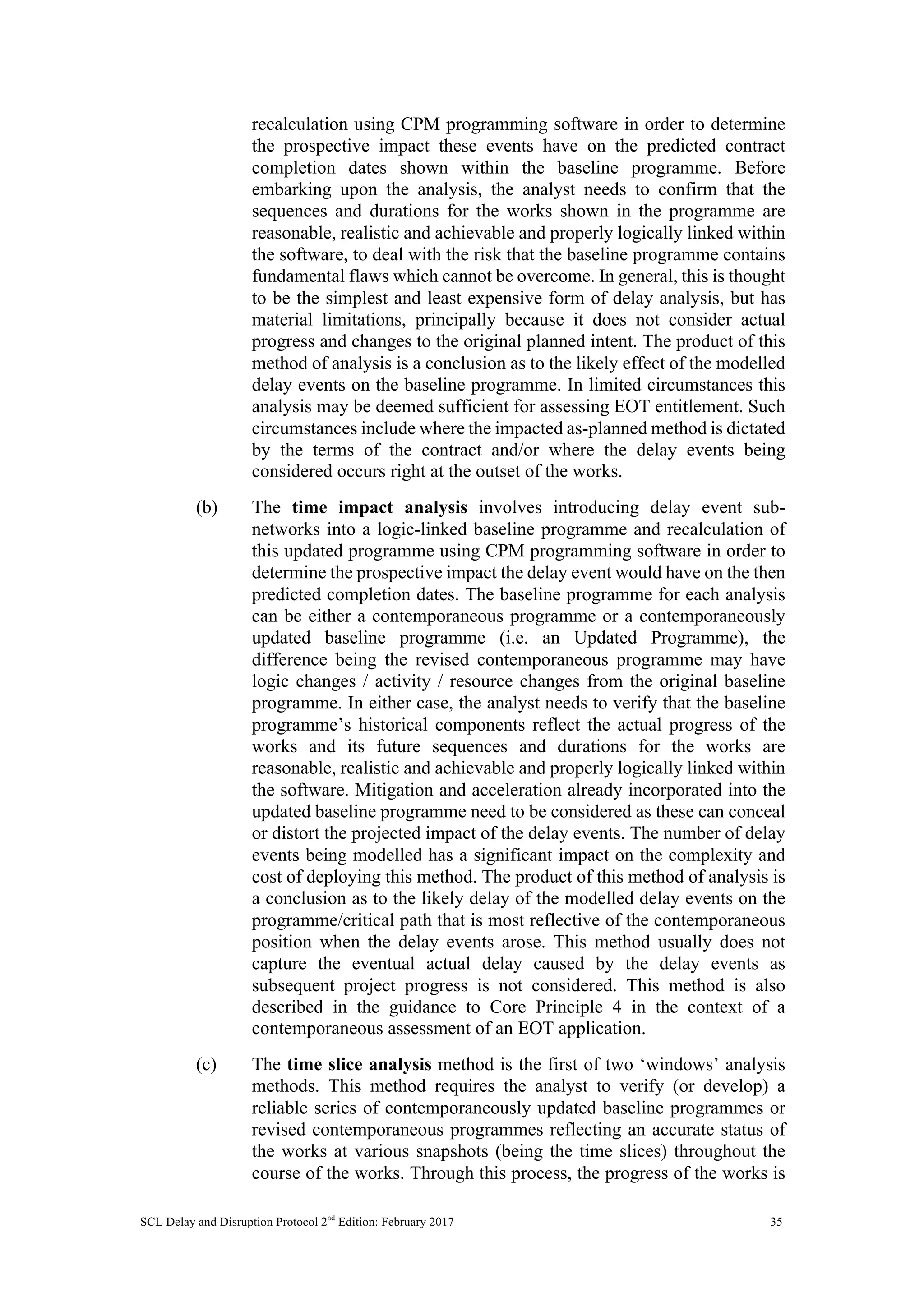 SCL Delay and Disruption Protocol 2nd
Edition: February 2017 35
recalculation using CPM programming software in order to determine
the prospective impact these events have on the predicted contract
completion dates shown within the baseline programme. Before
embarking upon the analysis, the analyst needs to confirm that the
sequences and durations for the works shown in the programme are
reasonable, realistic and achievable and properly logically linked within
the software, to deal with the risk that the baseline programme contains
fundamental flaws which cannot be overcome. In general, this is thought
to be the simplest and least expensive form of delay analysis, but has
material limitations, principally because it does not consider actual
progress and changes to the original planned intent. The product of this
method of analysis is a conclusion as to the likely effect of the modelled
delay events on the baseline programme. In limited circumstances this
analysis may be deemed sufficient for assessing EOT entitlement. Such
circumstances include where the impacted as-planned method is dictated
by the terms of the contract and/or where the delay events being
considered occurs right at the outset of the works.
(b) The time impact analysis involves introducing delay event sub-
networks into a logic-linked baseline programme and recalculation of
this updated programme using CPM programming software in order to
determine the prospective impact the delay event would have on the then
predicted completion dates. The baseline programme for each analysis
can be either a contemporaneous programme or a contemporaneously
updated baseline programme (i.e. an Updated Programme), the
difference being the revised contemporaneous programme may have
logic changes / activity / resource changes from the original baseline
programme. In either case, the analyst needs to verify that the baseline
programme’s historical components reflect the actual progress of the
works and its future sequences and durations for the works are
reasonable, realistic and achievable and properly logically linked within
the software. Mitigation and acceleration already incorporated into the
updated baseline programme need to be considered as these can conceal
or distort the projected impact of the delay events. The number of delay
events being modelled has a significant impact on the complexity and
cost of deploying this method. The product of this method of analysis is
a conclusion as to the likely delay of the modelled delay events on the
programme/critical path that is most reflective of the contemporaneous
position when the delay events arose. This method usually does not
capture the eventual actual delay caused by the delay events as
subsequent project progress is not considered. This method is also
described in the guidance to Core Principle 4 in the context of a
contemporaneous assessment of an EOT application.
(c) The time slice analysis method is the first of two ‘windows’ analysis
methods. This method requires the analyst to verify (or develop) a
reliable series of contemporaneously updated baseline programmes or
revised contemporaneous programmes reflecting an accurate status of
the works at various snapshots (being the time slices) throughout the
course of the works. Through this process, the progress of the works is
 