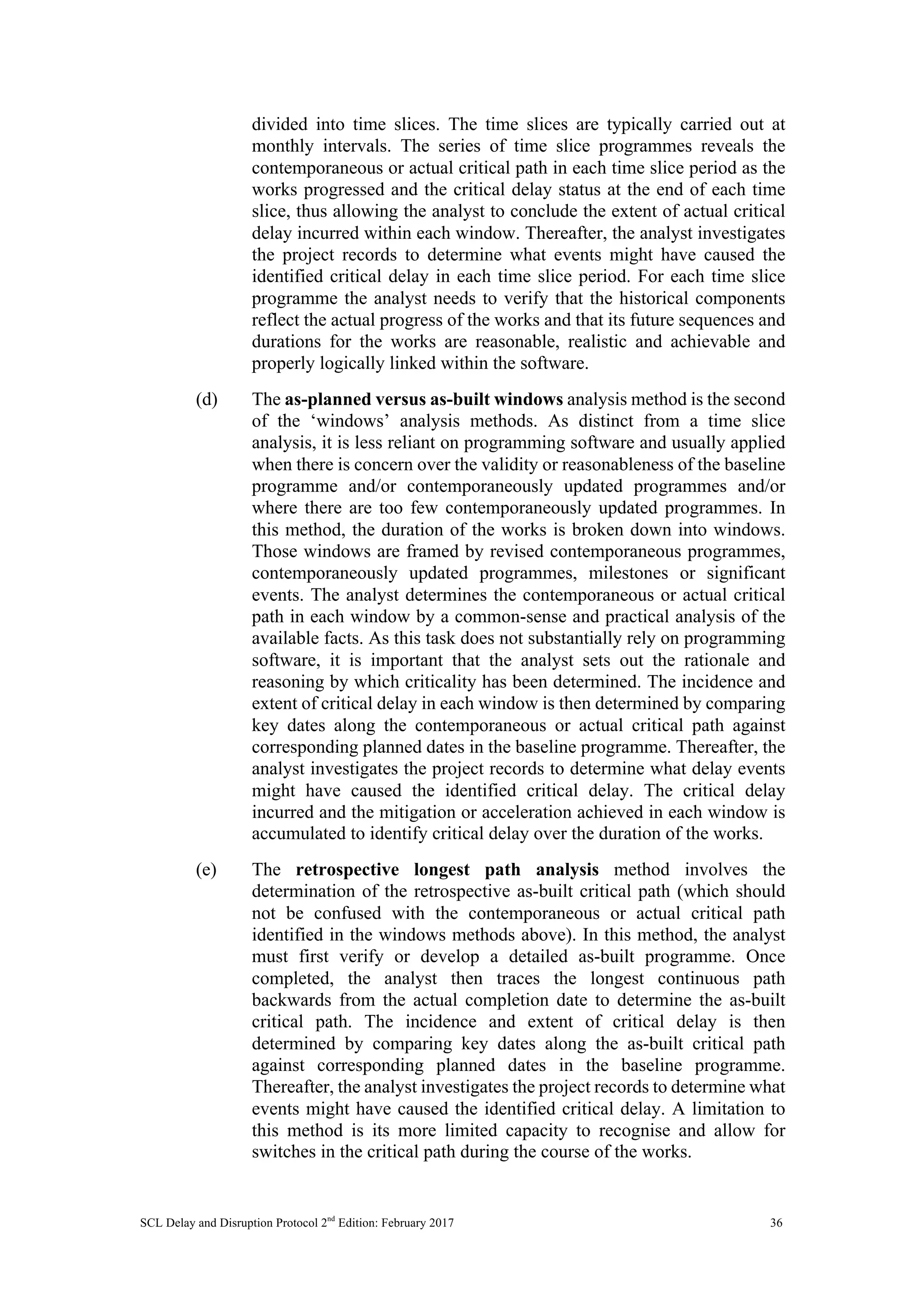 SCL Delay and Disruption Protocol 2nd
Edition: February 2017 36
divided into time slices. The time slices are typically carried out at
monthly intervals. The series of time slice programmes reveals the
contemporaneous or actual critical path in each time slice period as the
works progressed and the critical delay status at the end of each time
slice, thus allowing the analyst to conclude the extent of actual critical
delay incurred within each window. Thereafter, the analyst investigates
the project records to determine what events might have caused the
identified critical delay in each time slice period. For each time slice
programme the analyst needs to verify that the historical components
reflect the actual progress of the works and that its future sequences and
durations for the works are reasonable, realistic and achievable and
properly logically linked within the software.
(d) The as-planned versus as-built windows analysis method is the second
of the ‘windows’ analysis methods. As distinct from a time slice
analysis, it is less reliant on programming software and usually applied
when there is concern over the validity or reasonableness of the baseline
programme and/or contemporaneously updated programmes and/or
where there are too few contemporaneously updated programmes. In
this method, the duration of the works is broken down into windows.
Those windows are framed by revised contemporaneous programmes,
contemporaneously updated programmes, milestones or significant
events. The analyst determines the contemporaneous or actual critical
path in each window by a common-sense and practical analysis of the
available facts. As this task does not substantially rely on programming
software, it is important that the analyst sets out the rationale and
reasoning by which criticality has been determined. The incidence and
extent of critical delay in each window is then determined by comparing
key dates along the contemporaneous or actual critical path against
corresponding planned dates in the baseline programme. Thereafter, the
analyst investigates the project records to determine what delay events
might have caused the identified critical delay. The critical delay
incurred and the mitigation or acceleration achieved in each window is
accumulated to identify critical delay over the duration of the works.
(e) The retrospective longest path analysis method involves the
determination of the retrospective as-built critical path (which should
not be confused with the contemporaneous or actual critical path
identified in the windows methods above). In this method, the analyst
must first verify or develop a detailed as-built programme. Once
completed, the analyst then traces the longest continuous path
backwards from the actual completion date to determine the as-built
critical path. The incidence and extent of critical delay is then
determined by comparing key dates along the as-built critical path
against corresponding planned dates in the baseline programme.
Thereafter, the analyst investigates the project records to determine what
events might have caused the identified critical delay. A limitation to
this method is its more limited capacity to recognise and allow for
switches in the critical path during the course of the works.
 